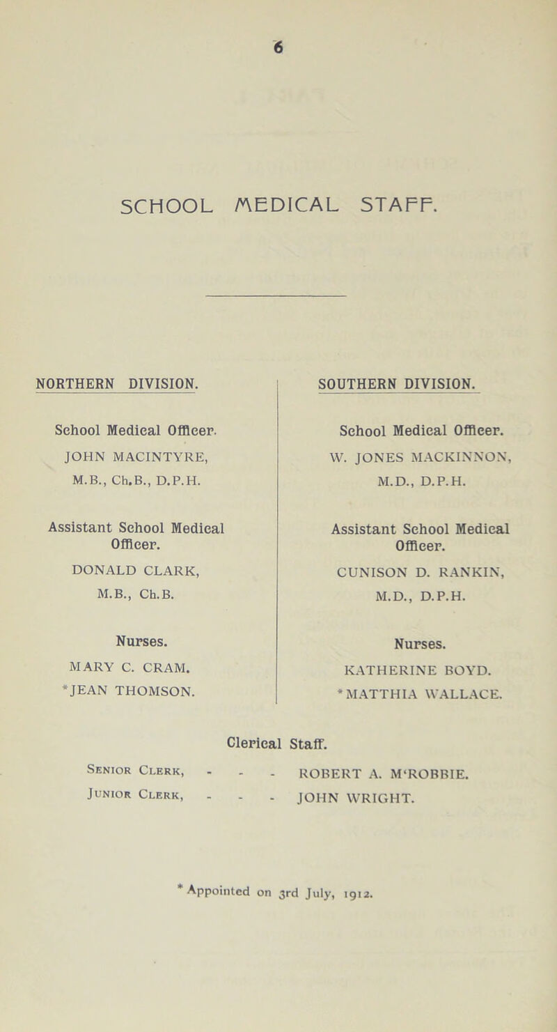 SCHOOL MEDICAL STAFF. NORTHERN DIVISION. School Medical Officer. JOHN MACINTYRE, M.B., Ch.B., D.P.H. Assistant School Medical Officer. DONALD CLARK, M.B., Ch.B. Nurses. MARY C. CRAM. * JEAN THOMSON. SOUTHERN DIVISION. School Medical Officer. W. JONES MACKINNON, M.D., D.P.H. Assistant School Medical Officer. CUNISON D. RANKIN, M.D., D.P.H. Nurses. KATHERINE BOYD. * MATTHIA WALLACE. Clerical Staff. Senior Clerk, - . . ROBERT A. M‘ROBBIE. Junior Clerk, - . . JOHN WRIGHT. Appointed on 3rd July, 1912.
