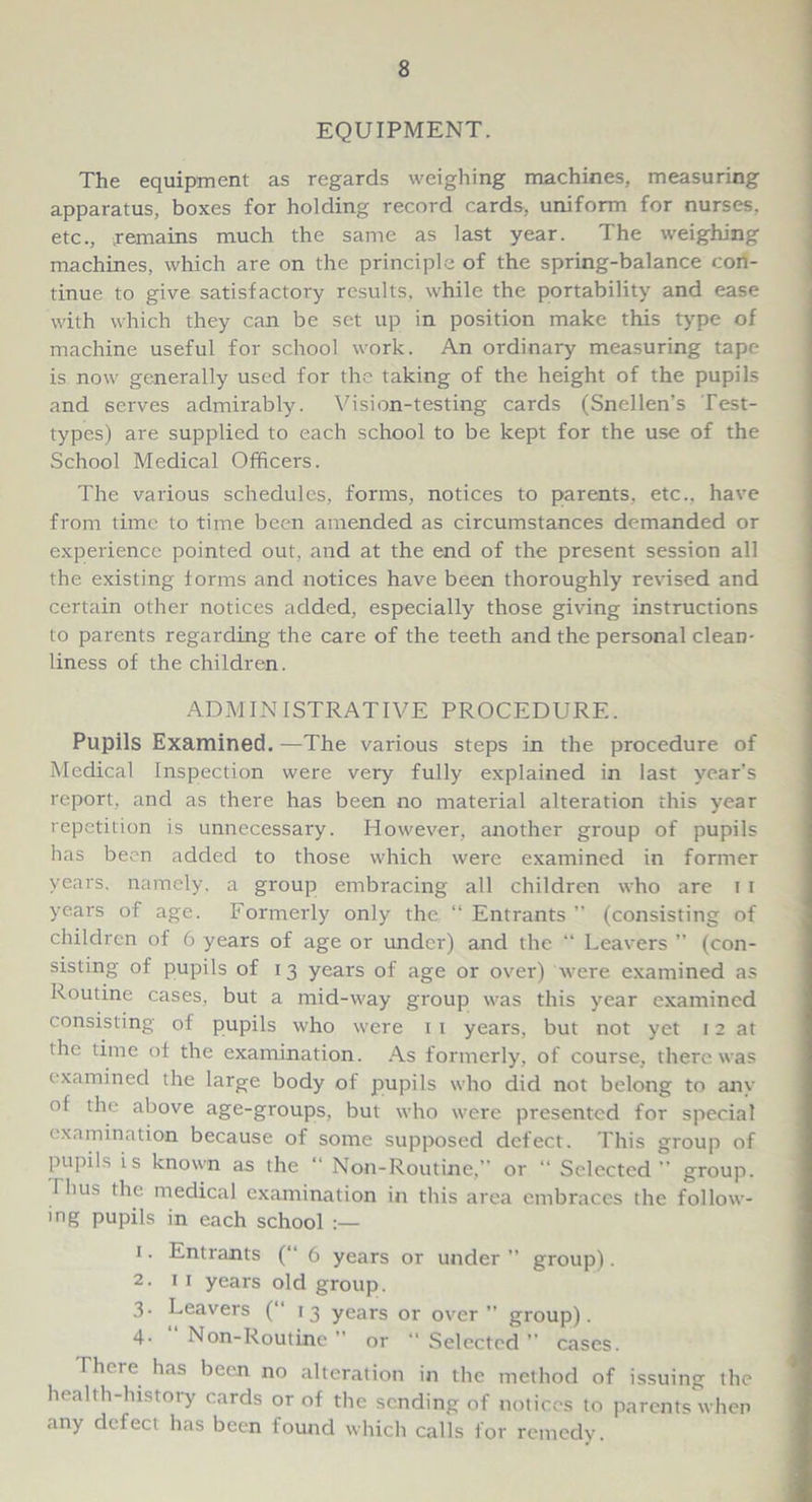 EQUIPMENT. The equipment as regards weighing machines, measuring apparatus, boxes for holding record cards, uniform for nurses, etc., remains much the same as last year. The weighing machines, which are on the principle of the spring-balance con- tinue to give satisfactory results, while the portability and ease with which they can be set up in position make this type of machine useful for school work. An ordinary measuring tape is now generally used for the taking of the height of the pupils and serves admirably. Vision-testing cards (Snellen’s Test- types) are supplied to each school to be kept for the use of the School Medical Officers. The various schedules, forms, notices to parents, etc., have from time to time been amended as circumstances demanded or experience pointed out, and at the end of the present session all the existing forms and notices have been thoroughly revised and certain other notices added, especially those giving instructions to parents regarding the care of the teeth and the personal clean- liness of the children. ADMINISTRATIVE PROCEDURE. Pupils Examined. —The various steps in the procedure of Medical Inspection were very fully explained in last year’s report, and as there has been no material alteration this year repetition is unnecessary. However, another group of pupils has been added to those which were examined in former years, namely, a group embracing all children who are i i years of age. Formerly only the “ Entrants ” (consisting of children of 6 years of age or under) and the “ Leavers ” (con- sisting of pupils of 13 years of age or over) were examined as Routine cases, but a mid-way group was this year examined consisting of pupils who were 1 1 years, but not yet 12 at the time of the examination. As formerly, of course, there was examined the large body of pupils who did not belong to any of the above age-groups, but who were presented for special examination because of some supposed defect. This group of pupils is known as the “ Non-Routine,” or “ Selected ” group. I hus the medical examination in this area embraces the follow- ing pupils in each school :— 1. Entrants (“ 6 years or under ” group). 2. 11 years old group. 3. Leavers (“ 13 years or over ” group). 4- Non-Routine or “ Selected ” cases. I here has been no alteration in the method of issuing the health-history cards or of the sending of notices to parents when any defect has been found which calls for remedy.