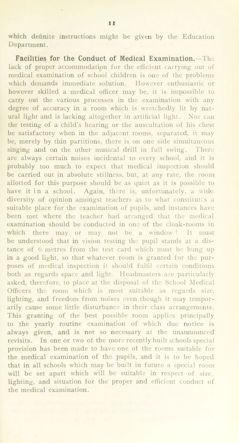 which definite instructions might be given by the Education Department. Facilities for the Conduct of Medical Examination.—The lack of proper accommodation for the efficient carrying out of medical examination of school children is one of the problems which demands immediate solution. However enthusiastic or however skilled a medical officer may be, it is impossible to carry out the various processes in the examination with any degree of accuracy in a room which is wretchedly lit by nat- ural light and is lacking altogether in artificial light. Nor can the testing of a child’s hearing or the auscultation of his chest be satisfactory when in the adjacent rooms, separated, it may be, merely by thin partitions, there is on one side simultaneous singing and on the other musical drill in full swing. There are always certain noises incidental to every school, and it is probably too much to expect that medical inspection should be carried out in absolute stillness, but, at any rate, the room allotted for this purpose should be as quiet as it is possible to have it in a school. Again, there is, unfortunately, a wide, diversity of opinion amongst teachers as to what constitutes a suitable place for the examination of pupils, and instances have been met where the teacher had arranged that the medical examination should be conducted in one of the cloak-rooms in which there may or may not be a window ! It must be understood that in vision testing the pupil stands at a dis- tance of 6 metres from the test card which must be hung up in a good light, so that whatever room is granted for the pur- poses of medical inspection it should fulfil certain conditions both as regards space and light. Headmasters are particularly asked, therefore, to place at the disposal of the School Medical Officers the room which is most suitable as regards size, lighting, and freedom from noises even though it may tempor- arily cause some little disturbance in their class arrangements. This granting of the best possible room applies principally to the yearly routine examination of which due notice is always given, and is not so necessary at the unannounced revisits. In one or two of the more recently built schools special provision has been made to have one of the rooms suitable for the medical examination of the pupils, and it is to be hoped that in all schools which may be built in future a special room will be set apart which will be suitable in respect of size, lighting, and situation for the proper and efficient conduct of the medical examination.