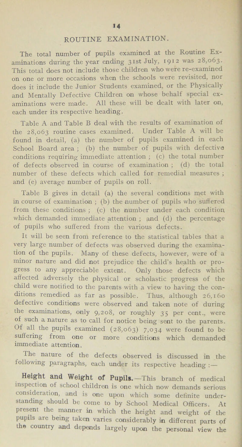 M ROUTINE EXAMINATION. The total number of pupils examined at the Routine Ex- aminations during the year ending 31st July, 1912 was 28,063. This total does not include those children who were re-examined on one or more occasions when the schools were revisited, nor does it include the Junior Students examined, or the Physically and Mentally Defective Children on whose behalf special ex- aminations were made. All these will be dealt with later on, each under its respective heading. Table A and Table B deal with the results of examination of the 28,063 routine cases examined. Under Table A will be found in detail, (a) the number of pupils examined in each School Board area ; (b) the number of pupils with defective conditions requiring immediate attention ; (c) the total number of defects observed in course of examination ; (d) the total number of these defects which called for remedial measures ; and (e) average number of pupils on roll. Table B gives in detail (a) the several conditions met with in course of examination ; (b) the number of pupils who suffered from these conditions ; (c) the number under each condition which demanded immediate attention ; and (d) the percentage of pupils who suffered from the various defects. It will be seen from reference to the statistical tables that a very large number of defects was observed during the examina- tion of the pupils. Many of these defects, however, were of a minor nature and did not prejudice the child’s health or pro- gress to any appreciable extent. Only those defects which affected adversely the physical or scholastic progress of the child were notified to the parents with a view to having the con- ditions remedied as far as possible. Thus, although 26,160 defective conditions were observed and taken note of during the examinations, only 9,208, or roughly 35 per cent., were of such a nature as to call for notice being 'sent to the parents. Of all the pupils examined (28,063) 7,034 were found to be suffering from one or more conditions which demanded immediate attention. The nature of the defects observed is discussed in the following paragraphs, each under its respective heading: — Height and Weight of Pupils.—This branch of medical inspection of school children is one which now demands serious consideration, and is one upon which some definite under- standing should be come to by School Medical Officers. At present the manner in which the height and weight of the pupils are being taken varies considerably in different parts of the country and depends largely upon the personal view the