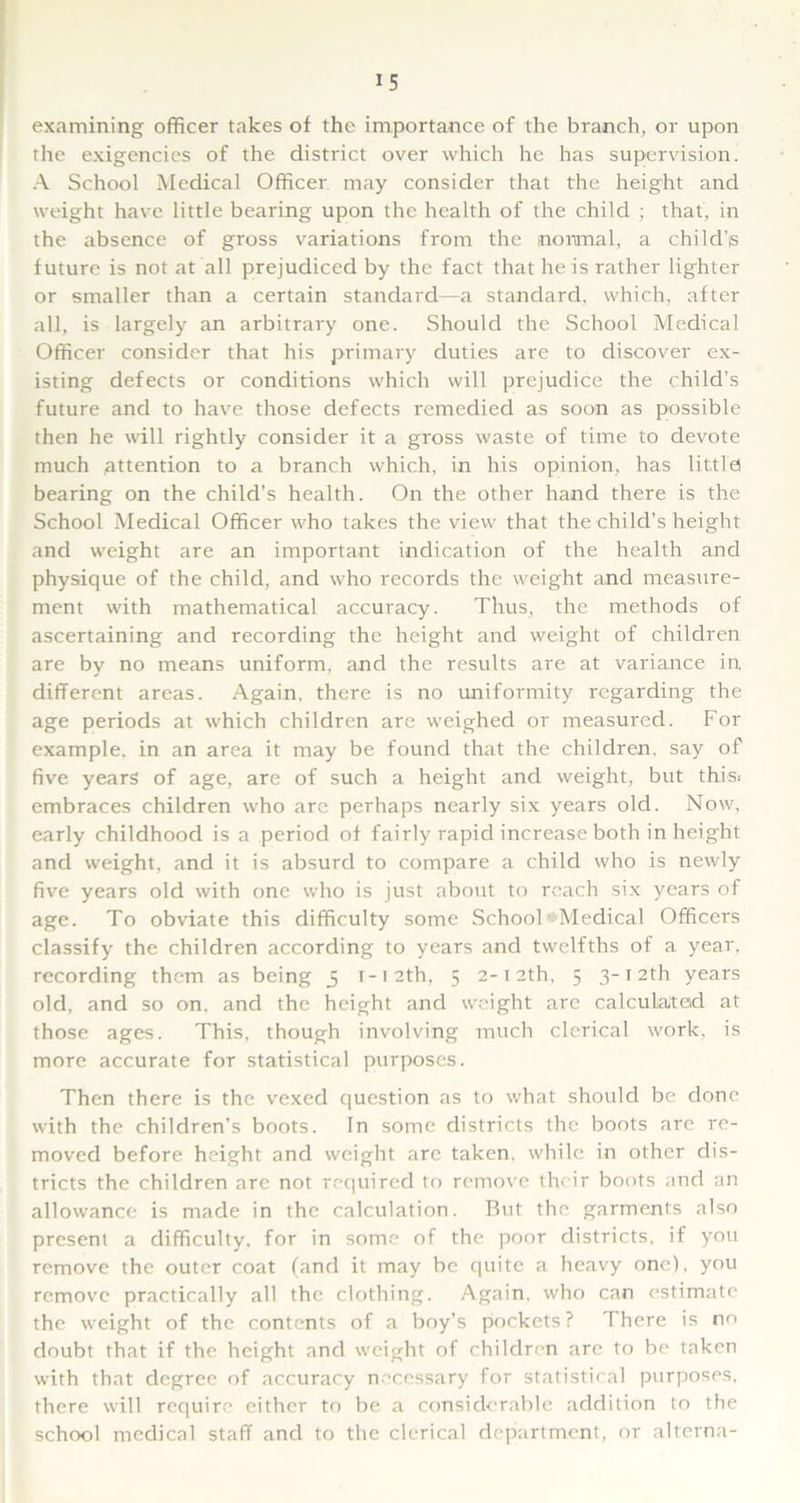 examining officer takes of the importance of the branch, or upon the exigencies of the district over which he has supervision. A School Medical Officer may consider that the height and weight have little bearing upon the health of the child ; that, in the absence of gross variations from the normal, a childjs future is not at all prejudiced by the fact that he is rather lighter or smaller than a certain standard—a standard, which, after all, is largely an arbitrary one. Should the School Medical Officer consider that his primary duties are to discover ex- isting defects or conditions which will prejudice the child’s future and to have those defects remedied as soon as possible then he will rightly consider it a gross waste of time to devote much attention to a branch which, in his opinion, has little! bearing on the child’s health. On the other hand there is the School Medical Officer who takes the view that the child’s height and weight are an important indication of the health and physique of the child, and who records the weight and measure- ment with mathematical accuracy. Thus, the methods of ascertaining and recording the height and weight of children are by no means uniform, and the results are at variance in different areas. Again, there is no uniformity regarding the age periods at which children are weighed or measured. For example, in an area it may be found that the children, say of five years of age, are of such a height and weight, but thisi embraces children who are perhaps nearly six years old. Now, early childhood is a period of fairly rapid increase both in height and weight, and it is absurd to compare a child who is newly five years old with one who is just about to reach six years of age. To obviate this difficulty some School Medical Officers classify the children according to years and twelfths of a year, recording them as being 5 1 -1 2th, 5 2- 12th, 5 3- 12th years old, and so on, and the height and weight are calculated at those ages. This, though involving much clerical work, is more accurate for statistical purposes. Then there is the vexed question as to what should be done with the children’s boots. In some districts the boots are re- moved before height and weight are taken, while in other dis- tricts the children are not required to remove their boots and an allowance is made in the calculation. But the garments also present a difficulty, for in some of the poor districts, if you remove the outer coat (and it may be quite a heavy one), you remove practically all the clothing. Again, who can estimate the weight of the contents of a boy’s pockets? There is no doubt that if the height and weight of children are to be taken with that degree of accuracy necessary for statistical purposes, there will require either to be a considerable addition to the school medical staff and to the clerical department, or alterna-