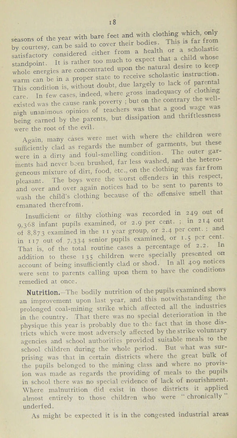 with bare feet and with clothing which only said to cover their bodies. This is far from were the root of the evil. dllv_i uvt,! ov . .. , wash the child’s clothing because of the offensive smell that emanated therefrom. Insufficient or filthy clothing was recorded in 249 out of 9,368 infant pupils examined, or 2.9 per cent. ; in 214 out of 8,873 examined in the 1 1 year group, 01 2.4 p~i cent. , an in 117 out of 7,334 senior pupils examined, or 1.5 per cent. That is, of the total routine cases a percentage of 2.2. In addition to these 13 5 children were specially presented on account of being insufficiently clad or shod. In all 409 notices were sent to parents calling upon them to have the conditions remedied at once. Nutrition.—The bodily nutrition of the pupils examined shows an improvement upon last year, and this notwithstanding the prolonged coal-mining strike which affected all the industries in the country. That there w'as no special deterioration in the physique this year is probably due to the fact that in those dis- tricts which were most adversely aff ected by the strike voluntary agencies and school authorities provided suitable meals to the school children during the whole period. But what wras sur- prising w'as that in certain districts where the great bulk of the pupils belonged to the mining class and where no provis- ion was made as regards the providing of meals to the pupils in school there w'as no special evidence of lack of nourishment. Where malnutrition did exist in those districts it applied almost entirely to those children who were “ chronically underfed. As might be expected it is in the congested industrial areas