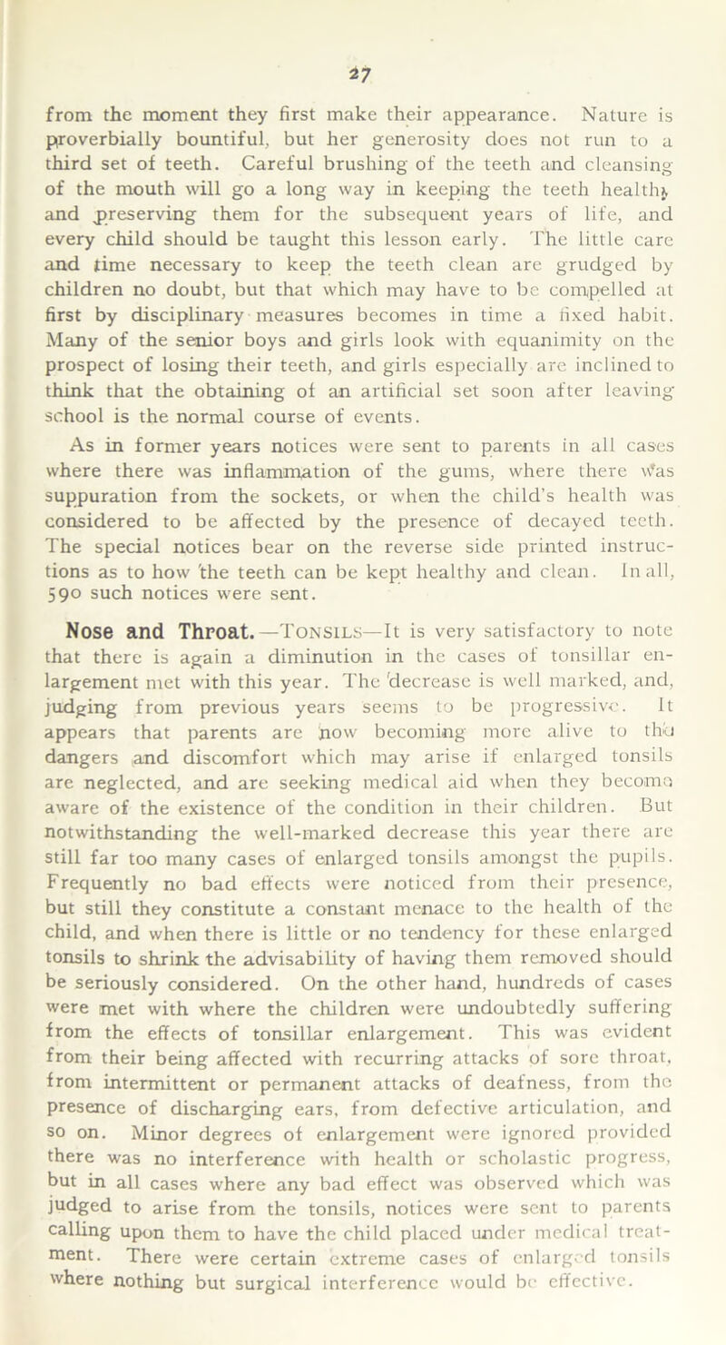 from the moment they first make their appearance. Nature is proverbially bountiful, but her generosity does not run to a third set of teeth. Careful brushing of the teeth and cleansing of the mouth will go a long way in keeping the teeth healthy and preserving them for the subsequent years of life, and every child should be taught this lesson early. The little care and time necessary to keep the teeth clean are grudged by children no doubt, but that which may have to be compelled at first by disciplinary measures becomes in time a fixed habit. Many of the senior boys and girls look with equanimity on the prospect of losing their teeth, and girls especially are inclined to think that the obtaining of an artificial set soon after leaving’ school is the normal course of events. As in former years notices were sent to parents in all cases where there was inflammation of the gums, where there vfas suppuration from the sockets, or when the child’s health was considered to be affected by the presence of decayed teeth. The special notices bear on the reverse side printed instruc- tions as to how 'the teeth can be kept healthy and clean. In all, 590 such notices were sent. Nose and Throat.—Tonsils—It is very satisfactory to note that there is again a diminution in the cases of tonsillar en- largement met with this year. The decrease is well marked, and, judging from previous years seems to be progressive. It appears that parents are how becoming more alive to thd dangers and discomfort which may arise if enlarged tonsils are neglected, and are seeking medical aid when they beco-mo aware of the existence of the condition in their children. But notwithstanding the well-marked decrease this year there are still far too many cases of enlarged tonsils amongst the pupils. Frequently no bad effects were noticed from their presence, but still they constitute a constant menace to the health of the child, and when there is little or no tendency for these enlarged tonsils to shrink the advisability of having them removed should be seriously considered. On the other hand, hundreds of cases were met with where the children were undoubtedly suffering from the effects of tonsillar enlargement. This was evident from their being affected with recurring attacks of sore throat, from intermittent or permanent attacks of deafness, from the presence of discharging ears, from defective articulation, and so on. Minor degrees of enlargement were ignored provided there was no interference with health or scholastic progress, but in all cases where any bad effect was observed which was judged to arise from the tonsils, notices were sent to parents calling upon them to have the child placed under medical treat- ment. There were certain extreme cases of enlarged tonsils where nothing but surgical interference would be effective.