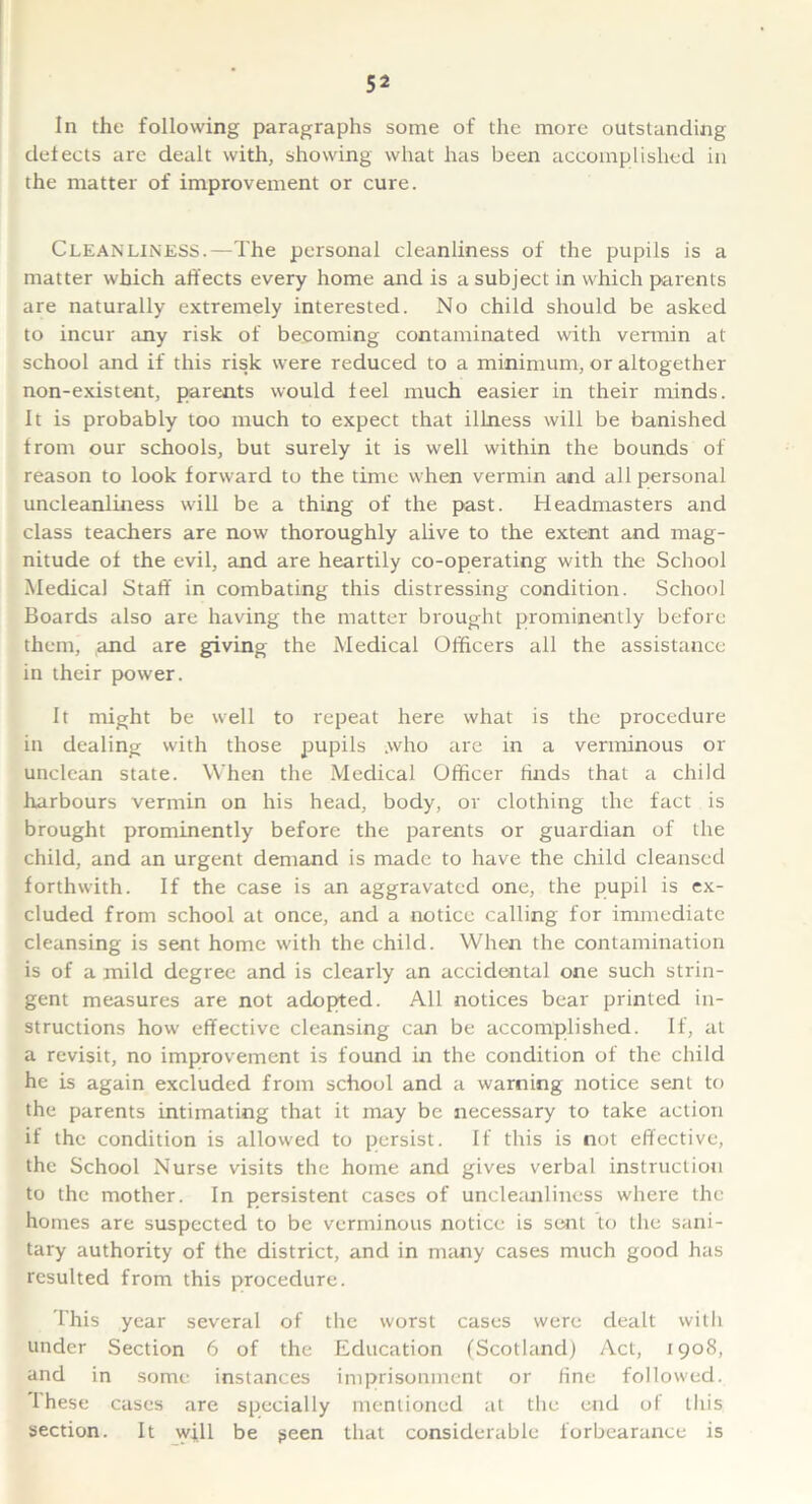 In the following paragraphs some of the more outstanding defects are dealt with, showing what has been accomplished in the matter of improvement or cure. Cleanliness.—The personal cleanliness of the pupils is a matter which affects every home and is a subject in which parents are naturally extremely interested. No child should be asked to incur any risk of becoming contaminated with vermin at school and if this risk were reduced to a minimum, or altogether non-existent, parents would feel much easier in their minds. It is probably too much to expect that illness will be banished from our schools, but surely it is well within the bounds of reason to look forward to the time when vermin and all personal uncleanliness will be a thing of the past. Headmasters and class teachers are now thoroughly alive to the extent and mag- nitude of the evil, and are heartily co-operating with the School Medical Staff in combating this distressing condition. School Boards also are having the matter brought prominently before them, and are giving the Medical Officers all the assistance in their power. It might be well to repeat here what is the procedure in dealing with those pupils .who are in a verminous or unclean state. When the Medical Officer finds that a child harbours vermin on his head, body, or clothing the fact is brought prominently before the parents or guardian of the child, and an urgent demand is made to have the child cleansed forthwith. If the case is an aggravated one, the pupil is ex- cluded from school at once, and a notice calling for immediate cleansing is sent home with the child. When the contamination is of a mild degree and is clearly an accidental one such strin- gent measures are not adopted. All notices bear printed in- structions how effective cleansing can be accomplished. If, at a revisit, no improvement is found in the condition of the child he is again excluded from school and a warning notice sent to the parents intimating that it may be necessary to take action if the condition is allowed to persist. If this is not effective, the School Nurse visits the home and gives verbal instruction to the mother. In persistent cases of uncleanliness where the homes are suspected to be verminous notice is sent to the sani- tary authority of the district, and in many cases much good has resulted from this procedure. This year several of the worst cases were dealt with under Section 6 of the Education (Scotland) Act, 1908, and in some instances imprisonment or fine followed. 1 hese cases are specially mentioned at the end of this section. It will be geen that considerable forbearance is