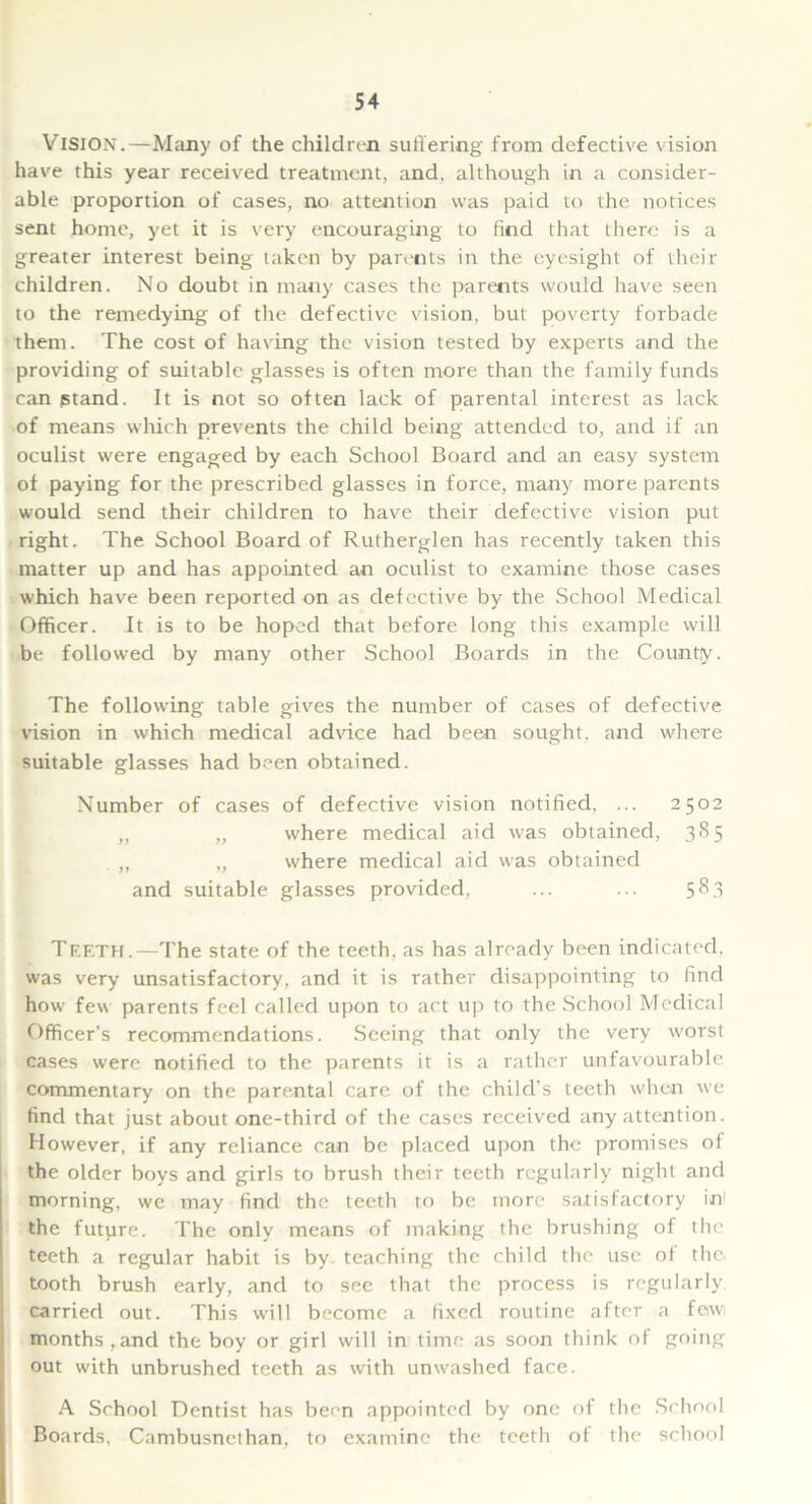 Vision.—Many of the children suffering from defective vision have this year received treatment, and, although in a consider- able proportion of cases, no attention was paid to the notices sent home, yet it is very encouraging to find that there is a greater interest being taken by parents in the eyesight of their children. No doubt in many cases the parents would have seen to the remedying of the defective vision, but poverty forbade them. The cost of having the vision tested by experts and the providing of suitable glasses is often more than the family funds can ptand. It is not so often lack of parental interest as lack of means which prevents the child being attended to, and if an oculist were engaged by each School Board and an easy system of paying for the prescribed glasses in force, many more parents would send their children to have their defective vision put right. The School Board of Rutherglen has recently taken this matter up and has appointed an oculist to examine those cases which have been reported on as defective by the School Medical Officer. It is to be hoped that before long this example will be followed by many other School Boards in the County, The following table gives the number of cases of defective vision in which medical advice had been sought, and where suitable glasses had been obtained. Number of cases of defective vision notified. ... 2502 „ „ where medical aid was obtained, 385 „ „ where medical aid was obtained and suitable glasses provided, ... ... 583 Teeth.—The state of the teeth, as has already been indicated, was very unsatisfactory, and it is rather disappointing to find how few parents feel called upon to act up to the School Medical Officer’s recommendations. Seeing that only the very worst cases were notified to the parents it is a rather unfavourable, commentary on the parental care of the child’s teeth when we find that just about one-third of the cases received any attention. However, if any reliance can be placed upon the promises of the older boys and girls to brush their teeth regularly night and morning, we may find the teeth to be more satisfactory in the future. The only means of making the brushing of the teeth a regular habit is by teaching the child the use of the tooth brush early, and to see that the process is regularly carried out. This will become a fixed routine after a few months,and the boy or girl will in time as soon think of going out with unbrushed teeth as with unwashed face. A School Dentist has been appointed by one of the School Boards, Cambusnethan, to examine the teeth of the school