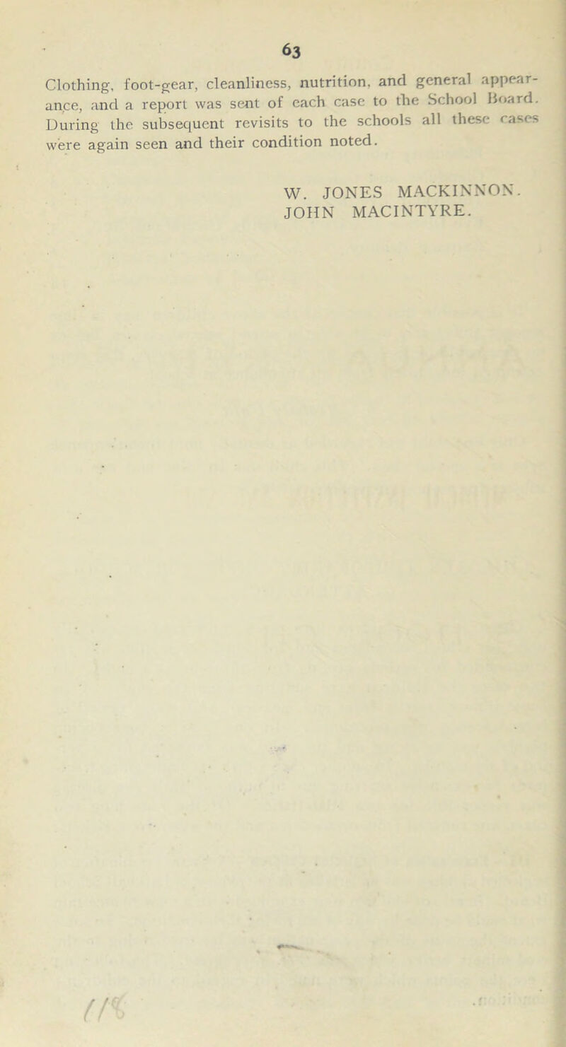 Clothing, foot-gear, cleanliness, nutrition, and general appear- ance, and a report was sent of each case to the School Board. During the subsequent revisits to the schools all these rases were again seen and their condition noted. W. JONES MACKINNON. JOHN MACINTYRE.