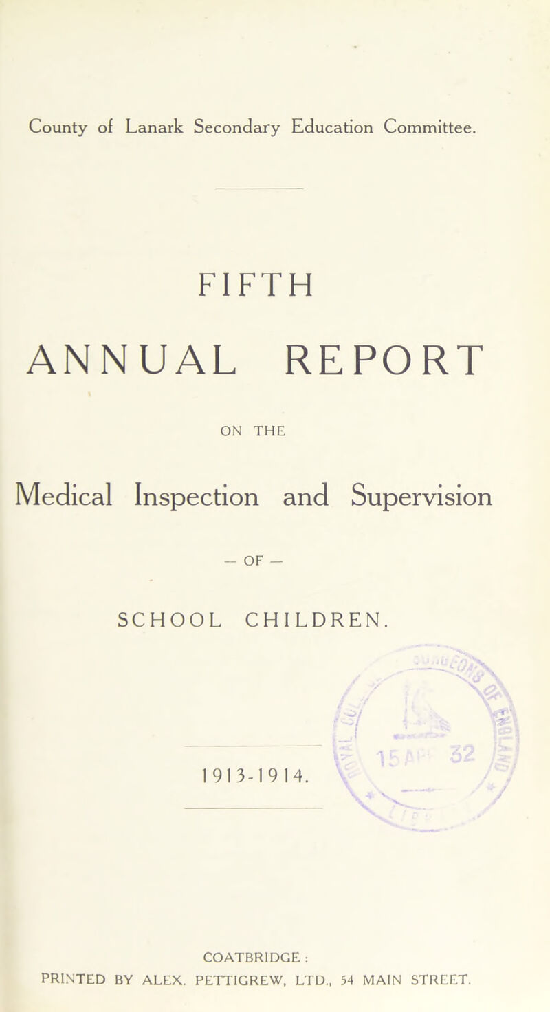 County of Lanark Secondary Education Committee. FIFTH ANNUAL REPORT ON THE Medical Inspection and Supervision - OF — SCHOOL CHILDREN. 1913-1914. COATBRIDGE : PRINTED BY ALEX. PETTIGREW, LTD., 54 MAIN STREET.