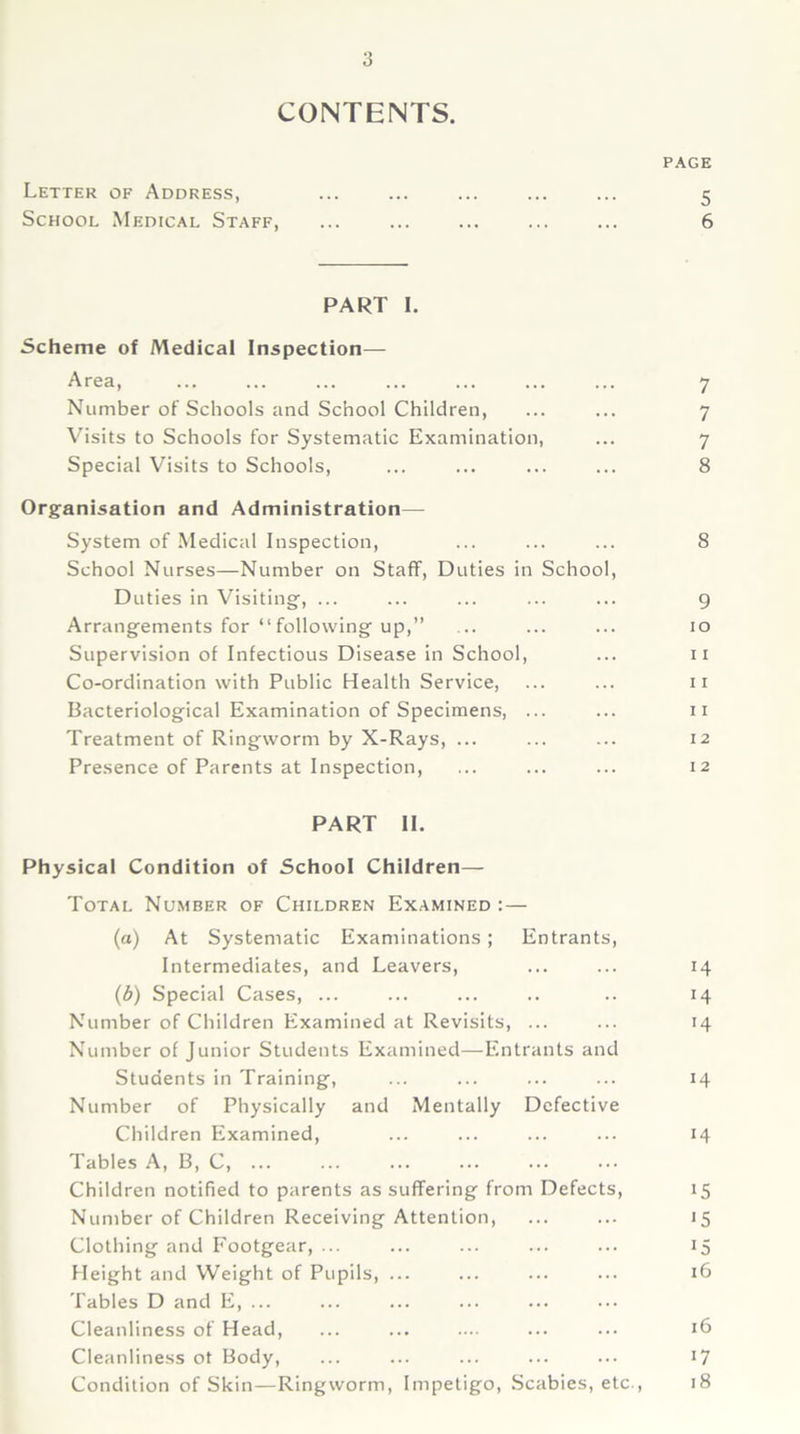 CONTENTS. PAGE Letter of Address, ... ... ... ... ... 5 School Medical Staff, ... ... ... ... ... 6 PART I. Scheme of Medical Inspection— Area, ... ... ... ... ... ... ... 7 Number of Schools and School Children, ... ... 7 Visits to Schools for Systematic Examination, ... 7 Special Visits to Schools, ... ... ... ... 8 Organisation and Administration— System of Medical Inspection, ... ... ... 8 School Nurses—Number on Staff, Duties in School, Duties in Visiting, ... ... ... ... ... 9 Arrangements for “following up,” ... ... ... 10 Supervision of Infectious Disease in School, ... 11 Co-ordination with Public Health Service, ... ... 11 Bacteriological Examination of Specimens, ... ... 11 Treatment of Ringworm by X-Rays, ... ... ... 12 Presence of Parents at Inspection, ... ... ... 12 PART II. Physical Condition of School Children— Total Number of Children Examined : — (a) At Systematic Examinations; Entrants, Intermediates, and Leavers, ... ... 14 (b) Special Cases, ... ... ... .. .. 14 Number of Children Examined at Revisits, ... ... 14 Number of Junior Students Examined—Entrants and Students in Training, ... ... ... ... 14 Number of Physically and Mentally Defective Children Examined, ... ... ... ... 14 Tables A, B, C, Children notified to parents as suffering from Defects, 15 Number of Children Receiving Attention, ... ... 15 Clothing and Footgear, ... ... ... ... ... 15 Height and Weight of Pupils, ... ... ... ... 16 Tables D and E, ... Cleanliness of Head, ... ... .... ... ... 16 Cleanliness ot Body, ... ... ... ... ... 17 Condition of Skin—Ringworm, Impetigo, Scabies, etc., 18