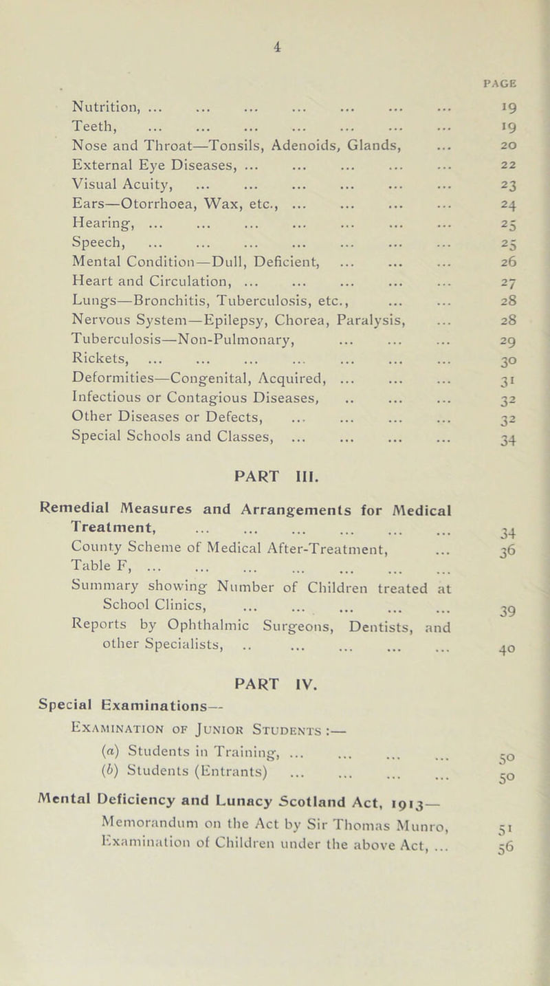 PAGE Nutrition, ... ... ... ... ... ... ... 19 Teeth, ... ... ... ... ... ... ... 19 Nose and Throat—Tonsils, Adenoids, Glands, ... 20 External Eye Diseases, ... ... ... ... ... 22 Visual Acuity, ... ... ... ... ... ... 23 Ears—Otorrhoea, Wax, etc., ... ... ... ... 24 Hearing, 25 Speech, ... ... ... ... ... ... ... 25 Mental Condition—Dull, Deficient, ... ... ... 26 Heart and Circulation, ... ... ... ... ... 27 Lungs—Bronchitis, Tuberculosis, etc., ... ... 28 Nervous System—Epilepsy, Chorea, Paralysis, ... 28 Tuberculosis—Non-Pulmonary, ... ... ... 29 Rickets, ... ... ... ... ... ... ... 30 Deformities—Congenital, Acquired, ... ... ... 31 Infectious or Contagious Diseases, .. ... ... 32 Other Diseases or Defects, ... ... ... ... 32 Special Schools and Classes, ... ... ... ... 34 PART III. Remedial Measures and Arrangements for Medical Treatment, ... ... ... ... ... ... County Scheme of Medical After-Treatment, ... 36 Table F, Summary showing Number of Children treated at School Clinics, ... ... ... ... ... 39 Reports by Ophthalmic Surgeons, Dentists, and other Specialists, .. ... ... ... ... PART IV. Special Examinations— Examination of Juniok Students:— (а) Students in Training, ... ... ... ... -Q (б) Students (Entrants) -Q Mental Deficiency and Lunacy Scotland Act, 1913- Memorandum on the Act by Sir Thomas Munro, Si Examination of Children under the above Act, ... 56