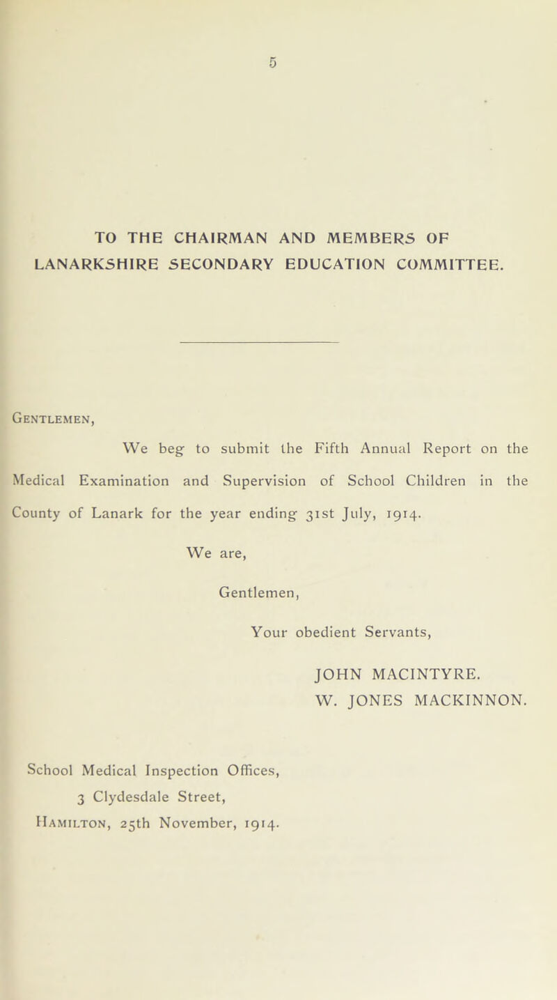 TO THE CHAIRMAN AND MEMBERS OF LANARKSHIRE SECONDARY EDUCATION COMMITTEE. Gentlemen, We beg to submit the Fifth Annual Report on the Medical Examination and Supervision of School Children in the County of Lanark for the year ending 31st July, 1914. We are, Gentlemen, Your obedient Servants, JOHN MACINTYRE. W. JONES MACKINNON. School Medical Inspection Offices, 3 Clydesdale Street, Hamilton, 25th November, 1914.