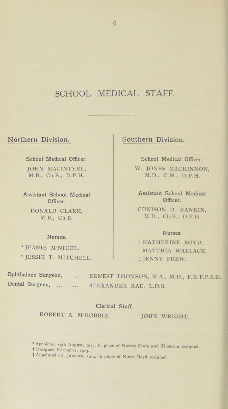 G SCHOOL MEDICAL STAFF. Northern Division. School Medical Officer. JOHN MACINTYRE, M.B., Cli.B., D.P.H. Assistant School Medical Officer. DONALD CLARK, M.B., Ch.B. Nurses. * JEANIE M'NICOL. * JESSIE T. MITCHELL. Southern Division. School Medical Officer. W. JONES MACKINNON, M.D., C.M., D.P.H. Assistant School Medical Officer. CUNISON D. RANKIN, M.D., Ch.B., D.P.H. Nurses. t KATHERINE BOYD. MATTHIA WALLACE. tJENNY FREW. Ophthalmic Surgeon, ... ERNEST THOMSON, M.A., M.D., F.R.F.P.S.G. Dental Surgeon, ALEXANDER RAE, L.D.S. Clerical Staff. ROBERT A. M'ROBBIE. JOHN WRIGHT. •Appointed 15th August, 1913, in place of Nurses Cram and Thomson resigned, t Resigned December, 1913. t Appointed 6th January, i9M, in place of Nurse Boyd resigned.
