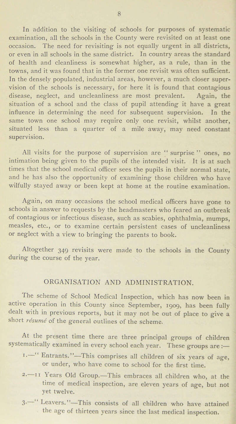 In addition to the visiting of schools for purposes of systematic examination, all the schools in the County were revisited on at least one occasion. The need for revisiting is not equally urgent in all districts, or even in all schools in the same district. In country areas the standard of health and cleanliness is somewhat higher, as a rule, than in the towns, and it was found that in the former one revisit was often sufficient. In the densely populated, industrial areas, however, a much closer super- vision of the schools is necessary, for here it is found that contagious disease, neglect, and uncleanliness are most prevalent. Again, the situation of a school and the class of pupil attending it have a great influence in determining the need for subsequent supervision. In the same town one school may require only one revisit, whilst another, situated less than a quarter of a mile away, may need constant supervision. All visits for the purpose of supervision are “ surprise ” ones, no intimation being given to the pupils of the intended visit. It is at such times that the school medical officer sees the pupils in their normal state, and he has also the opportunity of examining those children who have wilfully stayed away or been kept at home at the routine examination. Again, on many occasions the school medical officers have gone to schools in answer to requests by the headmasters who feared an outbreak of contagious or infectious disease, such as scabies, ophthalmia, mumps, measles, etc., or to examine certain persistent cases of uncleanliness or neglect with a view to bringing the parents to book. Altogether 349 revisits were made to the schools in the County during the course of the year. ORGANISATION AND ADMINISTRATION. The scheme of School Medical Inspection, which has now been in active operation in this County since September, 1909, has been fully dealt with in previous reports, but it may not be out of place to give a short rdsumd of the general outlines of the scheme. At the present time there are three principal groups of children systematically examined in every school each year. These groups are:— 1 • Entrants.”—This comprises all children of six years of age, or under, who have come to school for the first time. 2• 11 Tears Old Group.—This embraces all children who, at the time of medical inspection, are eleven years of age, but not yet twelve. 3- Leavers.”—This consists of all children who have attained the age of thirteen years since the last medical inspection.