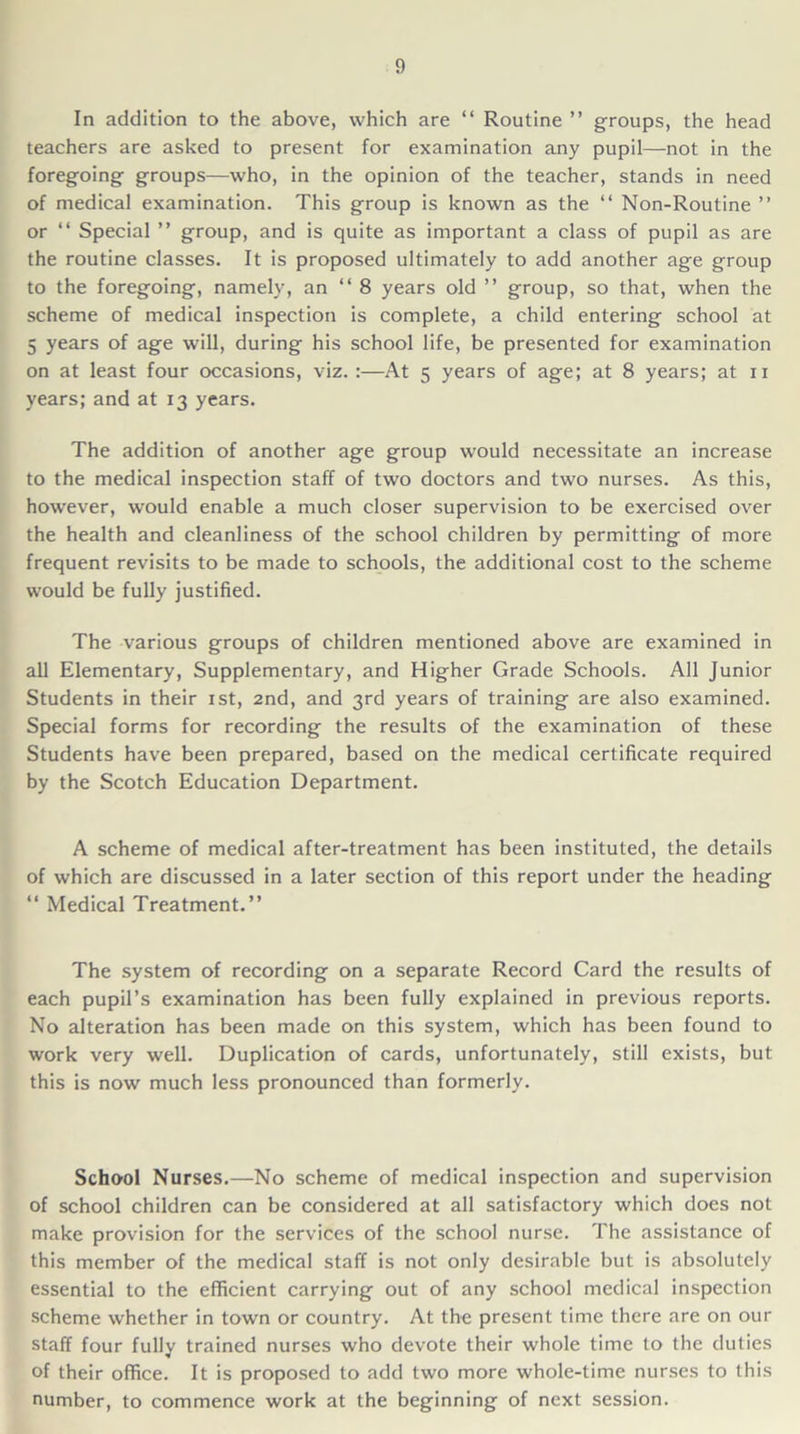 In addition to the above, which are “ Routine ” groups, the head teachers are asked to present for examination any pupil—not in the foregoing groups—who, in the opinion of the teacher, stands in need of medical examination. This group is known as the “ Non-Routine ” or “ Special ” group, and is quite as important a class of pupil as are the routine classes. It is proposed ultimately to add another age group to the foregoing, namely, an “ 8 years old ” group, so that, when the scheme of medical inspection is complete, a child entering school at 5 years of age will, during his school life, be presented for examination on at least four occasions, viz. :—At 5 years of age; at 8 years; at 11 years; and at 13 years. The addition of another age group would necessitate an increase to the medical inspection staff of two doctors and two nurses. As this, however, would enable a much closer supervision to be exercised over the health and cleanliness of the school children by permitting of more frequent revisits to be made to schools, the additional cost to the scheme would be fully justified. The various groups of children mentioned above are examined in all Elementary, Supplementary, and Higher Grade Schools. All Junior Students in their 1st, 2nd, and 3rd years of training are also examined. Special forms for recording the results of the examination of these Students have been prepared, based on the medical certificate required by the Scotch Education Department. A scheme of medical after-treatment has been instituted, the details of which are discussed in a later section of this report under the heading “ Medical Treatment.” The system of recording on a separate Record Card the results of each pupil’s examination has been fully explained in previous reports. No alteration has been made on this system, which has been found to work very well. Duplication of cards, unfortunately, still exists, but this is now much less pronounced than formerly. School Nurses.—No scheme of medical inspection and supervision of school children can be considered at all satisfactory which does not make provision for the services of the school nurse. The assistance of this member of the medical staff is not only desirable but is absolutely essential to the efficient carrying out of any school medical inspection scheme whether in town or country. At the present time there are on our staff four fully trained nurses who devote their whole time to the duties of their office. It is proposed to add two more whole-time nurses to this number, to commence work at the beginning of next session.
