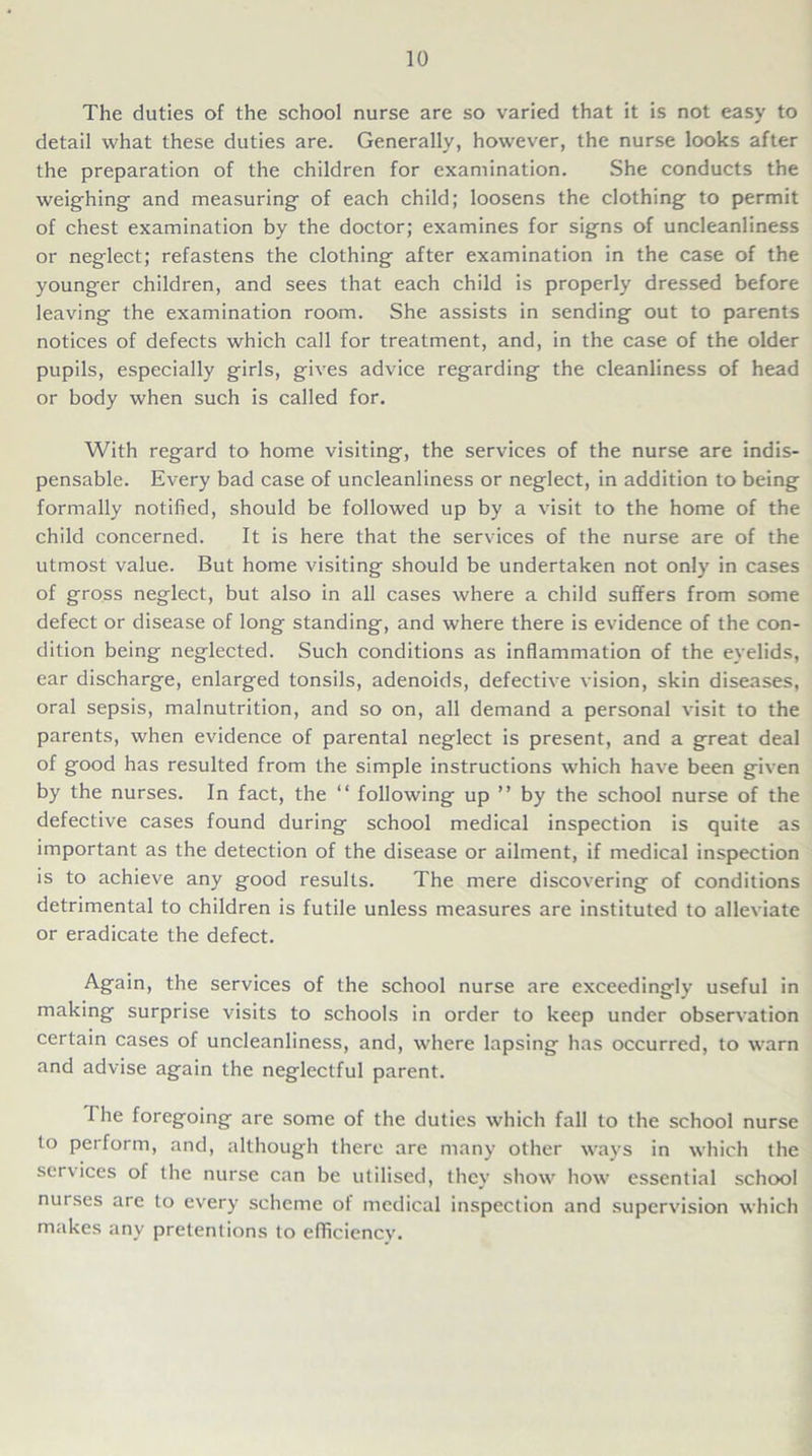 The duties of the school nurse are so varied that it is not easy to detail what these duties are. Generally, however, the nurse looks after the preparation of the children for examination. She conducts the weighing and measuring of each child; loosens the clothing to permit of chest examination by the doctor; examines for signs of uncleanliness or neglect; refastens the clothing after examination in the case of the younger children, and sees that each child is properly dressed before leaving the examination room. She assists in sending out to parents notices of defects which call for treatment, and, in the case of the older pupils, especially girls, gives advice regarding the cleanliness of head or body when such is called for. With regard to home visiting, the services of the nurse are indis- pensable. Every bad case of uncleanliness or neglect, in addition to being formally notified, should be followed up by a visit to the home of the child concerned. It is here that the services of the nurse are of the utmost value. But home visiting should be undertaken not only in cases of gross neglect, but also in all cases where a child suffers from some defect or disease of long standing, and where there is evidence of the con- dition being neglected. Such conditions as inflammation of the eyelids, ear discharge, enlarged tonsils, adenoids, defective vision, skin diseases, oral sepsis, malnutrition, and so on, all demand a personal visit to the parents, when evidence of parental neglect is present, and a great deal of good has resulted from the simple instructions which have been given by the nurses. In fact, the “ following up ” by the school nurse of the defective cases found during school medical inspection is quite as important as the detection of the disease or ailment, if medical inspection is to achieve any good results. The mere discovering of conditions detrimental to children is futile unless measures are instituted to alleviate or eradicate the defect. Again, the services of the school nurse are exceedingly useful in making surprise visits to schools in order to keep under observation certain cases of uncleanliness, and, where lapsing has occurred, to warn and advise again the neglectful parent. I he foregoing are some of the duties which fall to the school nurse to perform, and, although there are many other ways in which the ser\ices of the nurse can be utilised, they show how essential school nurses are to every scheme ot medical inspection and supervision which makes any pretentions to efficiency’.