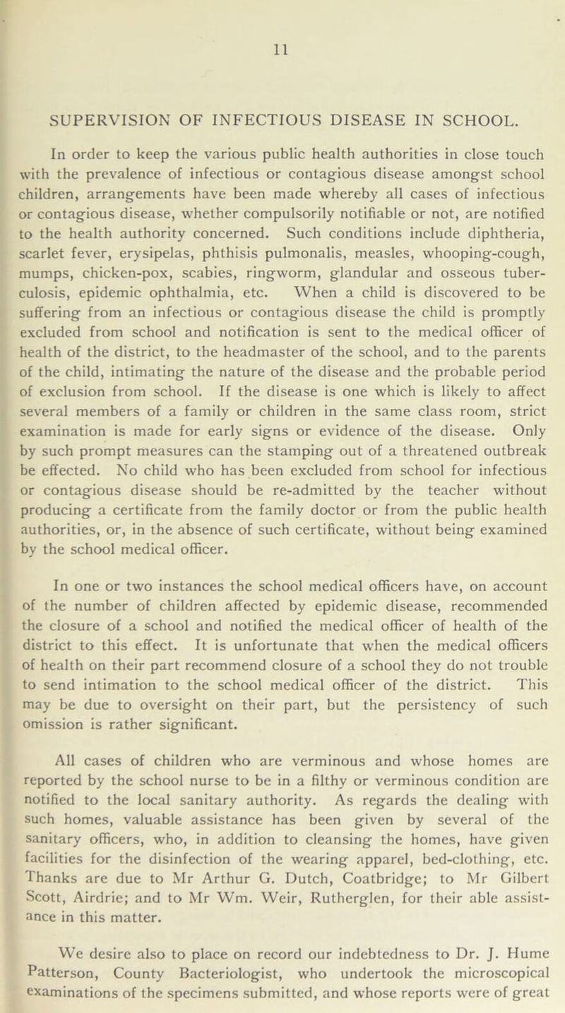 SUPERVISION OF INFECTIOUS DISEASE IN SCHOOL. In order to keep the various public health authorities in close touch with the prevalence of infectious or contagious disease amongst school children, arrangements have been made whereby all cases of infectious or contagious disease, whether compulsorily notifiable or not, are notified to the health authority concerned. Such conditions include diphtheria, scarlet fever, erysipelas, phthisis pulmonalis, measles, whooping-cough, mumps, chicken-pox, scabies, ringworm, glandular and osseous tuber- culosis, epidemic ophthalmia, etc. When a child is discovered to be suffering from an infectious or contagious disease the child is promptly excluded from school and notification is sent to the medical officer of health of the district, to the headmaster of the school, and to the parents of the child, intimating the nature of the disease and the probable period of exclusion from school. If the disease is one which is likely to affect several members of a family or children in the same class room, strict examination is made for early signs or evidence of the disease. Only by such prompt measures can the stamping out of a threatened outbreak be effected. No child who has been excluded from school for infectious or contagious disease should be re-admitted by the teacher without producing a certificate from the family doctor or from the public health authorities, or, in the absence of such certificate, without being examined by the school medical officer. In one or two instances the school medical officers have, on account of the number of children affected by epidemic disease, recommended the closure of a school and notified the medical officer of health of the district to this effect. It is unfortunate that when the medical officers of health on their part recommend closure of a school they do not trouble to send intimation to the school medical officer of the district. This may be due to oversight on their part, but the persistency of such omission is rather significant. All cases of children who are verminous and whose homes are reported by the school nurse to be in a filthy or verminous condition are notified to the local sanitary authority. As regards the dealing with such homes, valuable assistance has been given by several of the sanitary officers, who, in addition to cleansing the homes, have given facilities for the disinfection of the wearing apparel, bed-clothing, etc. Thanks are due to Mr Arthur G. Dutch, Coatbridge; to Mr Gilbert Scott, Airdrie; and to Mr Wm. Weir, Rutherglen, for their able assist- ance in this matter. We desire also to place on record our indebtedness to Dr. J. Hume Patterson, County Bacteriologist, who undertook the microscopical examinations of the specimens submitted, and whose reports were of great