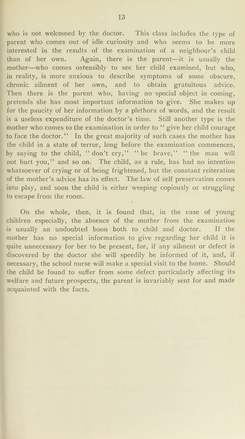 who is not welcomed by the doctor. This class includes the type of parent who comes out of idle curiosity and who seems to be more interested in the results of the examination of a neighbour’s child than of her own. Again, there is the parent—it is usually the mother—who comes ostensibly to see her child examined, but who, in reality, is more anxious to describe symptoms of some obscure, chronic ailment of her own, and to obtain gratuitous advice. Then there is the parent who, having no special object in coming, pretends she has most important information to give. She makes up for the paucity of her information by a plethora of words, and the result is a useless expenditure of the doctor’s time. Still another type is the mother who comes to the examination in order to “ give her child courage to face the doctor.” In the great majority of such cases the mother has the child in a state of terror, long before the examination commences, by saying to the child, “ don’t cry,” “ be brave,” ‘‘ the man will not hurt you,” and so on. The child, as a rule, has had no intention whatsoever of crying or of being frightened, but the constant reiteration of the mother’s advice has its effect. The law of self preservation comes into play, and soon the child is either weeping copiously or struggling to escape from the room. On the whole, then, it is found that, in the case of young children especially, the absence of the mother from the examination is usually an undoubted boon both to child and doctor. If the mother has no special information to give regarding her child it is quite unnecessary for her to be present, for, if any ailment or defect is discovered by the doctor she will speedily be informed of it, and, if necessary, the school nurse will make a special visit to the home. Should the child be found to suffer from some defect particularly affecting its welfare and future prospects, the parent is invariably sent for and made acquainted with the facts.