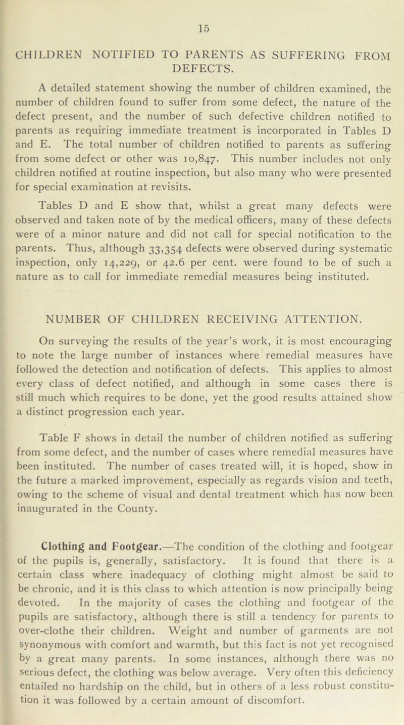 CHILDREN NOTIFIED TO PARENTS AS SUFFERING FROM DEFECTS. A detailed statement showing the number of children examined, the number of children found to suffer from some defect, the nature of the defect present, and the number of such defective children notified to parents as requiring immediate treatment is incorporated in Tables D and E. The total number of children notified to parents as suffering from some defect or other was 10,847. This number includes not only children notified at routine inspection, but also many who were presented for special examination at revisits. Tables D and E show that, whilst a great many defects were observed and taken note of by the medical officers, many of these defects were of a minor nature and did not call for special notification to the parents. Thus, although 33,354 defects were observed during systematic inspection, only 14,229, or 42.6 per cent, were found to be of such a nature as to call for immediate remedial measures being instituted. NUMBER OF CHILDREN RECEIVING ATTENTION. On surveying the results of the year’s work, it is most encouraging to note the large number of instances where remedial measures have followed the detection and notification of defects. This applies to almost every class of defect notified, and although in some cases there is still much which requires to be done, yet the good results attained show a distinct progression each year. Table F shows in detail the number of children notified as suffering from some defect, and the number of cases where remedial measures have been instituted. The number of cases treated will, it is hoped, show in the future a marked improvement, especially as regards vision and teeth, owing to the scheme of visual and dental treatment which has now been inaugurated in the County. Clothing and Footgear.—The condition of the clothing and footgear of the pupils is, generally, satisfactory. It is found that there is a certain class where inadequacy of clothing might almost be said to be chronic, and it is this class to which attention is now principally being devoted. In the majority of cases the clothing and footgear of the pupils are satisfactory, although there is still a tendency for parents to over-clothe their children. Weight and number of garments are not synonymous with comfort and warmth, but this fact is not yet recognised by a great many parents. In some instances, although there was no serious defect, the clothing was below average. Very often this deficiency entailed no hardship on the child, but in others of a less robust constitu- tion it was followed by a certain amount of discomfort.