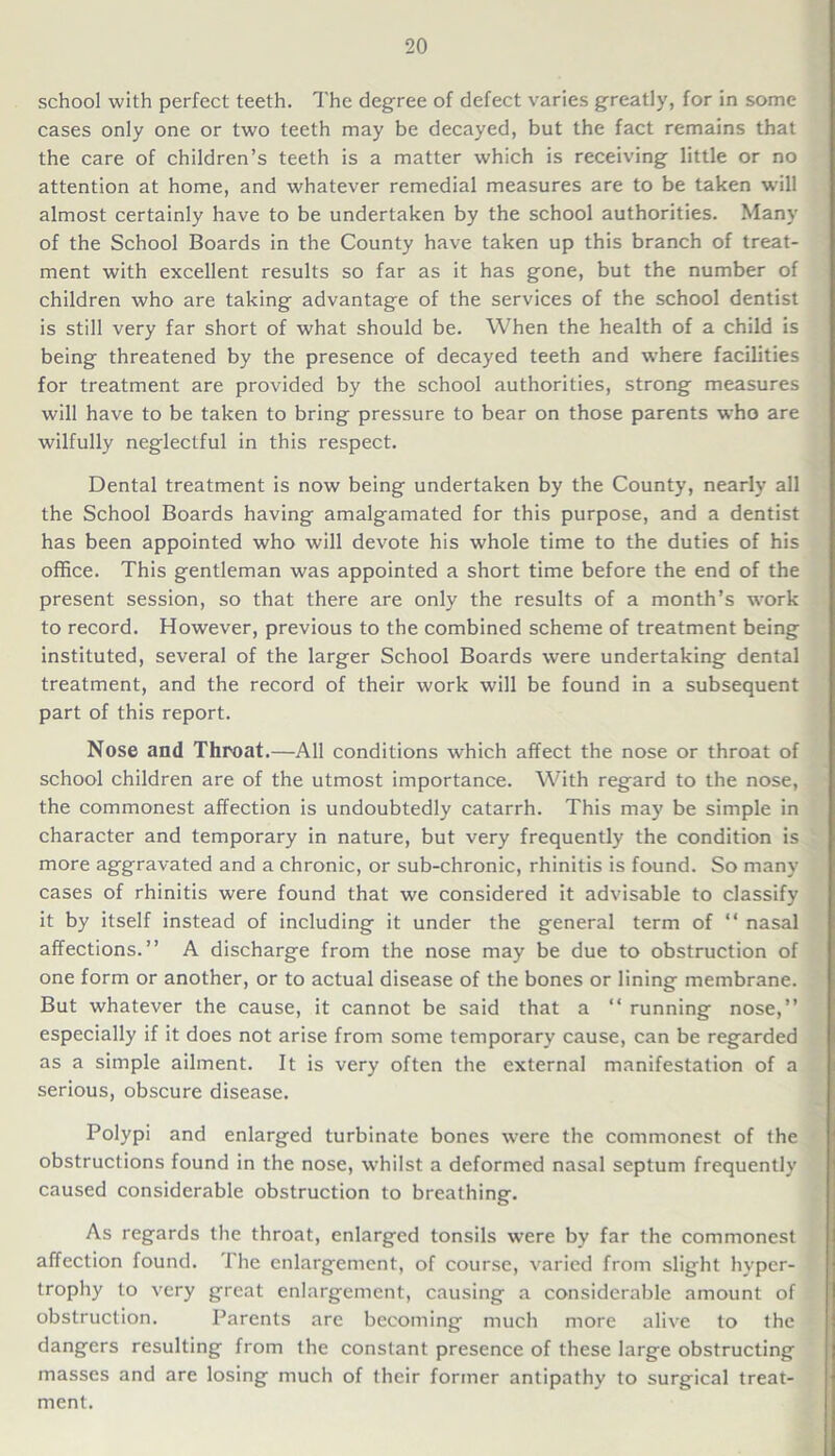 school with perfect teeth. The degree of defect varies greatly, for in some cases only one or two teeth may be decayed, but the fact remains that the care of children’s teeth is a matter which is receiving little or no attention at home, and whatever remedial measures are to be taken will almost certainly have to be undertaken by the school authorities. Many of the School Boards in the County have taken up this branch of treat- ment with excellent results so far as it has gone, but the number of children who are taking advantage of the services of the school dentist is still very far short of what should be. When the health of a child is being threatened by the presence of decayed teeth and where facilities for treatment are provided by the school authorities, strong measures will have to be taken to bring pressure to bear on those parents who are wilfully neglectful in this respect. Dental treatment is now being undertaken by the County, nearly all the School Boards having amalgamated for this purpose, and a dentist has been appointed who will devote his whole time to the duties of his office. This gentleman was appointed a short time before the end of the present session, so that there are only the results of a month’s work to record. However, previous to the combined scheme of treatment being instituted, several of the larger School Boards were undertaking dental treatment, and the record of their work will be found in a subsequent part of this report. Nose and Throat.—All conditions which affect the nose or throat of school children are of the utmost importance. With regard to the nose, the commonest affection is undoubtedly catarrh. This may be simple in character and temporary in nature, but very frequently the condition is more aggravated and a chronic, or sub-chronic, rhinitis is found. So many cases of rhinitis were found that we considered it advisable to classify it by itself instead of including it under the general term of “ nasal affections.” A discharge from the nose may be due to obstruction of one form or another, or to actual disease of the bones or lining membrane. But whatever the cause, it cannot be said that a “ running nose,” especially if it does not arise from some temporary cause, can be regarded as a simple ailment. It is very often the external manifestation of a serious, obscure disease. Polypi and enlarged turbinate bones were the commonest of the obstructions found in the nose, whilst a deformed nasal septum frequently caused considerable obstruction to breathing. As regards the throat, enlarged tonsils were by far the commonest affection found. 1'he enlargement, of course, varied from slight hyper- trophy to very great enlargement, causing a considerable amount of obstruction. Parents are becoming much more alive to the dangers resulting from the constant presence of these large obstructing masses and are losing much of their former antipathy to surgical treat- ment.