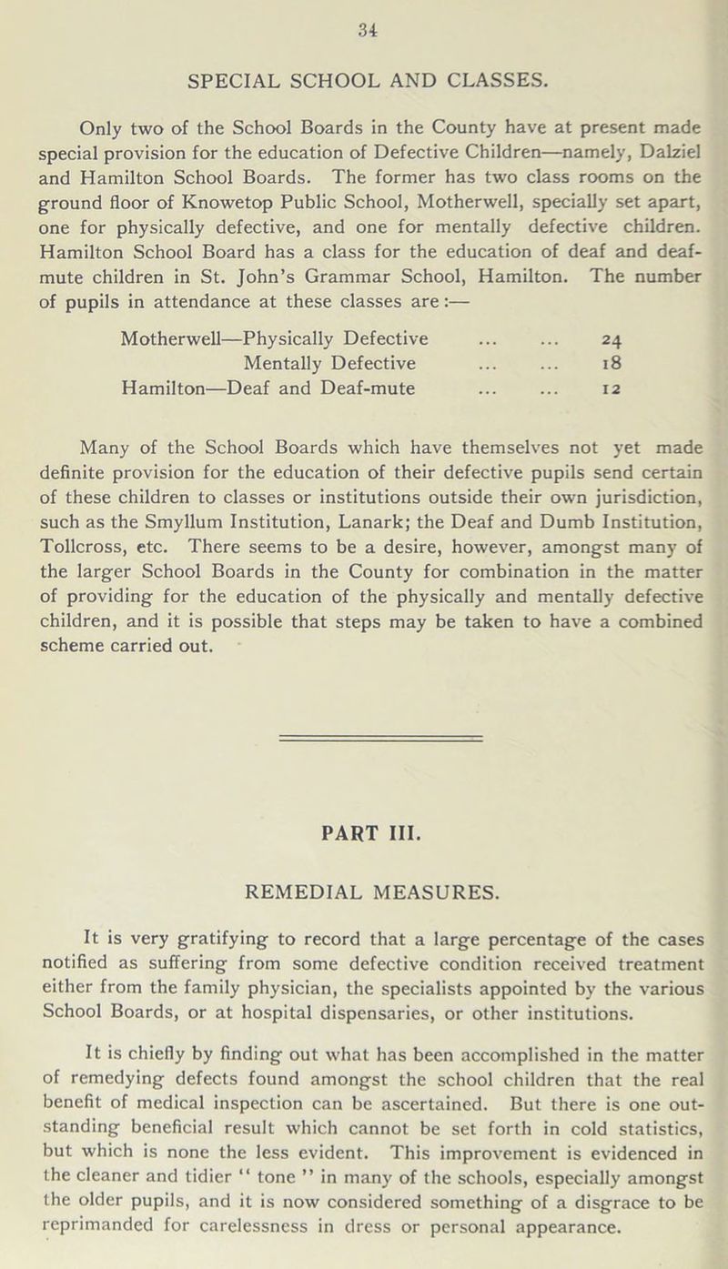 SPECIAL SCHOOL AND CLASSES. Only two of the School Boards in the County have at present made special provision for the education of Defective Children—namely, Dalziel and Hamilton School Boards. The former has two class rooms on the ground floor of Knowetop Public School, Motherwell, specially set apart, one for physically defective, and one for mentally defective children. Hamilton School Board has a class for the education of deaf and deaf- mute children in St. John’s Grammar School, Hamilton. The number of pupils in attendance at these classes are:— Motherwell—Physically Defective Mentally Defective Hamilton—Deaf and Deaf-mute 24 18 12 Many of the School Boards which have themselves not yet made definite provision for the education of their defective pupils send certain of these children to classes or institutions outside their own jurisdiction, such as the Smyllum Institution, Lanark; the Deaf and Dumb Institution, Tollcross, etc. There seems to be a desire, however, amongst many of the larger School Boards in the County for combination in the matter of providing for the education of the physically and mentally defective children, and it is possible that steps may be taken to have a combined scheme carried out. PART III. REMEDIAL MEASURES. It is very gratifying to record that a large percentage of the cases notified as suffering from some defective condition received treatment either from the family physician, the specialists appointed by the various School Boards, or at hospital dispensaries, or other institutions. It is chiefly by finding out what has been accomplished in the matter of remedying defects found amongst the school children that the real benefit of medical inspection can be ascertained. But there is one out- standing beneficial result which cannot be set forth in cold statistics, but which is none the less evident. This improvement is evidenced in the cleaner and tidier “ tone ” in many of the schools, especially amongst the older pupils, and it is now considered something of a disgrace to be reprimanded for carelessness in dress or personal appearance.