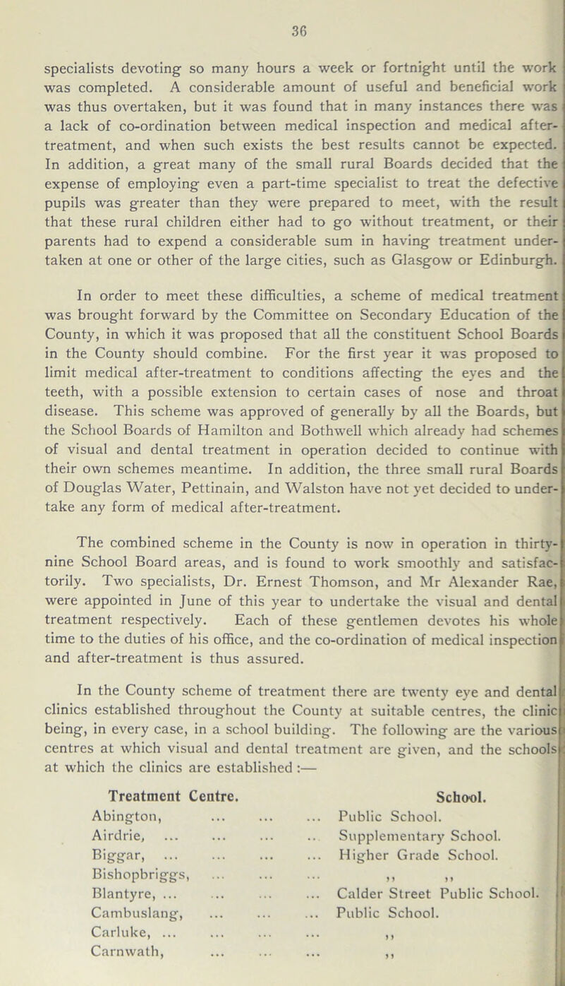 specialists devoting so many hours a week or fortnight until the work was completed. A considerable amount of useful and beneficial work was thus overtaken, but it was found that in many instances there was a lack of co-ordination between medical inspection and medical after- treatment, and when such exists the best results cannot be expected. In addition, a great many of the small rural Boards decided that the expense of employing even a part-time specialist to treat the defective pupils was greater than they were prepared to meet, with the result that these rural children either had to go without treatment, or their parents had to expend a considerable sum in having treatment under- taken at one or other of the large cities, such as Glasgow or Edinburgh. In order to meet these difficulties, a scheme of medical treatment was brought forward by the Committee on Secondary Education of the County, in which it was proposed that all the constituent School Boards in the County should combine. For the first year it was proposed to limit medical after-treatment to conditions affecting the eyes and the teeth, with a possible extension to certain cases of nose and throat disease. This scheme was approved of generally by all the Boards, but the School Boards of Hamilton and Bothwell which already had schemes of visual and dental treatment in operation decided to continue with their own schemes meantime. In addition, the three small rural Boards of Douglas Water, Pettinain, and Walston have not yet decided to under- take any form of medical after-treatment. The combined scheme in the County is now in operation in thirty- nine School Board areas, and is found to work smoothly and satisfac- torily. Two specialists, Dr. Ernest Thomson, and Mr Alexander Rae, were appointed in June of this year to undertake the visual and dental treatment respectively. Each of these gentlemen devotes his whole time to the duties of his office, and the co-ordination of medical inspection and after-treatment is thus assured. In the County scheme of treatment there are twenty eye and dental clinics established throughout the County at suitable centres, the clinic being, in every case, in a school building. The following are the various centres at which visual and dental treatment are given, and the schools at which the clinics are established :— Treatment Centre. Abington, Airdrie, Bigger, Bishopbriggs, Blantyre, ... Cambuslang, Carluke, ... Carnwath, School. Public School. Supplementary School. Higher Grade School. n > > Calder Street Public School. Public School. M > *
