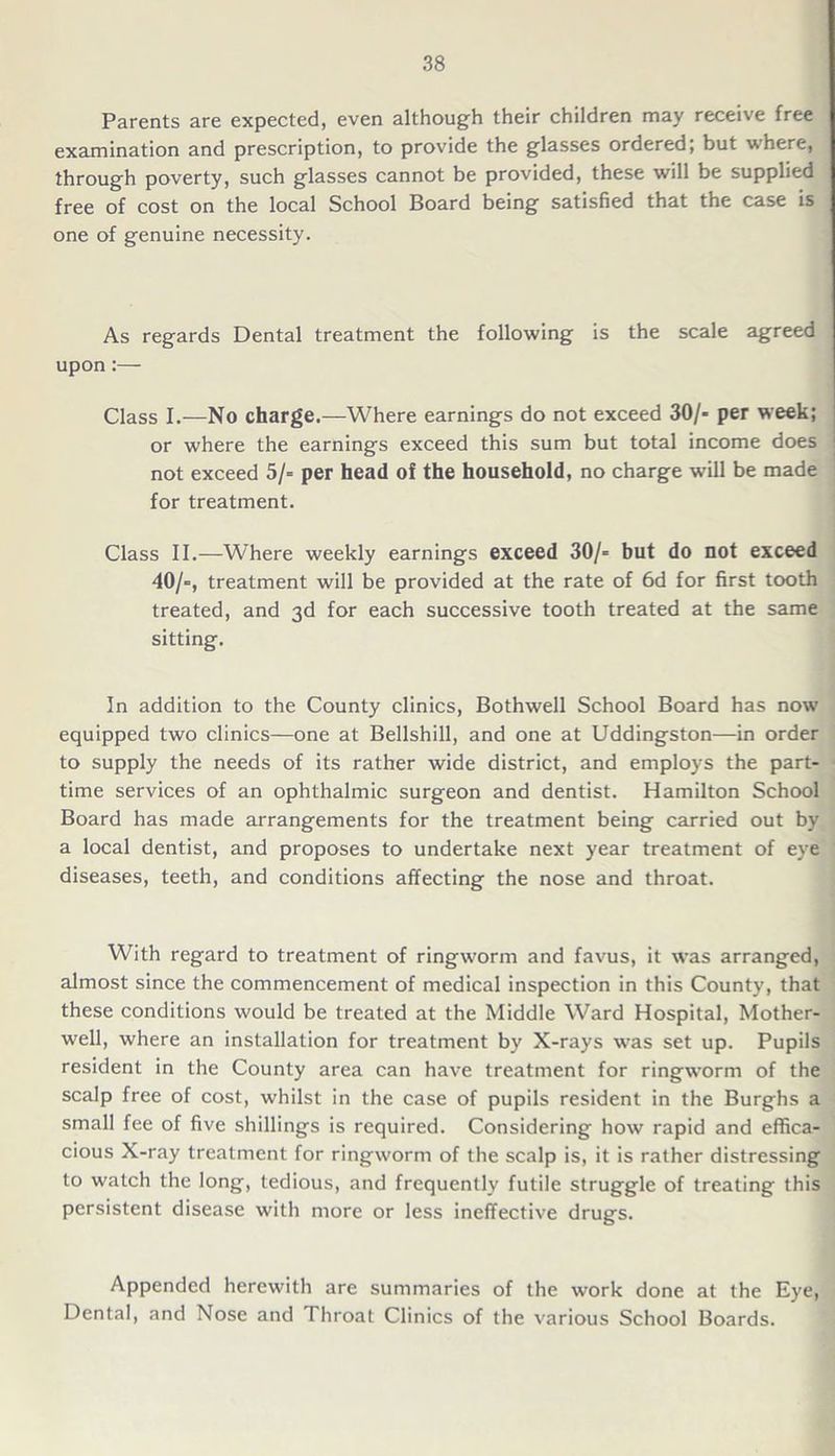 Parents are expected, even although their children may receive free examination and prescription, to provide the glasses ordered; but where, through poverty, such glasses cannot be provided, these will be supplied free of cost on the local School Board being satisfied that the case is one of genuine necessity. As regards Dental treatment the following is the scale agreed upon:— Class I.—No charge.—Where earnings do not exceed 30/- per week; or where the earnings exceed this sum but total income does not exceed 5/= per head of the household, no charge will be made for treatment. Class II.—Where weekly earnings exceed 30/= but do not exceed 40/=, treatment will be provided at the rate of 6d for first tooth treated, and 3d for each successive tooth treated at the same sitting. In addition to the County clinics, Bothwell School Board has now equipped two clinics—one at Bellshill, and one at Uddingston—in order to supply the needs of its rather wide district, and employs the part- time services of an ophthalmic surgeon and dentist. Hamilton School Board has made arrangements for the treatment being carried out by a local dentist, and proposes to undertake next year treatment of eye diseases, teeth, and conditions affecting the nose and throat. With regard to treatment of ringworm and favus, it was arranged, almost since the commencement of medical inspection in this County, that these conditions would be treated at the Middle Ward Hospital, Mother- well, where an installation for treatment by X-rays wras set up. Pupils resident in the County area can have treatment for ringworm of the scalp free of cost, whilst in the case of pupils resident in the Burghs a small fee of five shillings is required. Considering how rapid and effica- cious X-ray treatment for ringworm of the scalp is, it is rather distressing to watch the long, tedious, and frequently futile struggle of treating this persistent disease with more or less ineffective drugs. Appended herewith are summaries of the work done at the Eye, Dental, and Nose and Throat Clinics of the various School Boards.