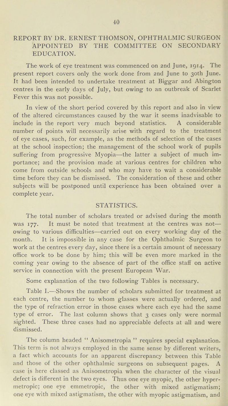 REPORT BY DR. ERNEST THOMSON, OPHTHALMIC SURGEON APPOINTED BY THE COMMITTEE ON SECONDARY EDUCATION. The work of eye treatment was commenced on 2nd June, 1914. The present report covers only the work done from 2nd June to 30th June. It had been intended to undertake treatment at Biggar and Abington centres in the early days of July, but owing to an outbreak of Scarlet Fever this was not possible. In view of the short period covered by this report and also in view of the altered circumstances caused by the war it seems inadvisable to include in the report very much beyond statistics. A considerable number of points will necessarily arise with regard to the treatment of eye cases, such, for example, as the methods of selection of the cases at the school inspection; the management of the school work of pupils suffering from progressive Myopia—the latter a subject of much im- portance; and the provision made at various centres for children who come from outside schools and who may have to wait a considerable time before they can be dismissed. The consideration of these and other subjects will be postponed until experience has been obtained over a complete year. STATISTICS. The total number of scholars treated or advised during the month was 177. It must be noted that treatment at the centres was not— owing to various difficulties—carried out on every working day of the month. It is impossible in any case for the Ophthalmic Surgeon to work at the centres every day, since there is a certain amount of necessary office work to be done by him; this will be even more marked in the coming year owing to the absence of part of the office staff on active service in connection with the present European War. Some explanation of the two following Tables is necessary. Table I.—Shows the number of scholars submitted for treatment at each centre, the number to whom glasses were actually ordered, and the type of refraction error in those cases where each eye had the same type of error. The last column shows that 3 cases only were normal sighted. These three cases had no appreciable defects at all and were dismissed. The column headed “ Anisometropia ” requires special explanation. 1 his term is not always employed in the same sense by different writers, a fact which accounts for an apparent discrepancy between this Table and those of the other ophthalmic surgeons on subsequent pages. A case is here classed as Anisometropia when the character of the visual defect is different in the two eyes. Thus one eye myopic, the other hyper- metropic; one eye emmetropic, the other with mixed astigmatism; one eye with mixed astigmatism, the other with myopic astigmatism, and