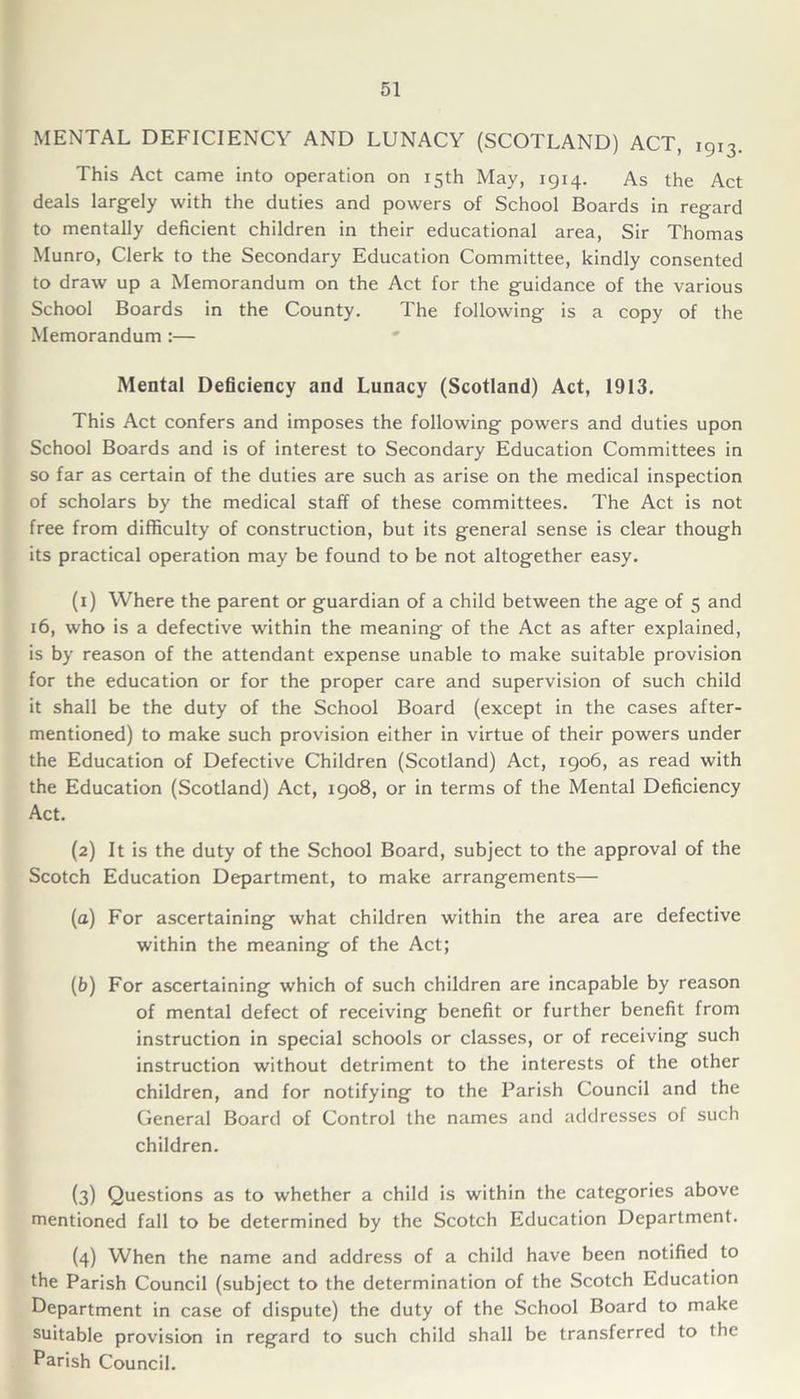 MENTAL DEFICIENCY AND LUNACY (SCOTLAND) ACT, 1913. This Act came into operation on 15th May, 1914. As the Act deals largely with the duties and powers of School Boards in regard to mentally deficient children in their educational area, Sir Thomas Munro, Clerk to the Secondary Education Committee, kindly consented to draw up a Memorandum on the Act for the guidance of the various School Boards in the County. The following is a copy of the Memorandum :— Mental Deficiency and Lunacy (Scotland) Act, 1913. This Act confers and imposes the following powers and duties upon School Boards and is of interest to Secondary Education Committees in so far as certain of the duties are such as arise on the medical inspection of scholars by the medical staff of these committees. The Act is not free from difficulty of construction, but its general sense is clear though its practical operation may be found to be not altogether easy. (1) Where the parent or guardian of a child between the age of 5 and 16, who is a defective within the meaning of the Act as after explained, is by reason of the attendant expense unable to make suitable provision for the education or for the proper care and supervision of such child it shall be the duty of the School Board (except in the cases after- mentioned) to make such provision either in virtue of their powers under the Education of Defective Children (Scotland) Act, 1906, as read with the Education (Scotland) Act, 1908, or in terms of the Mental Deficiency Act. (2) It is the duty of the School Board, subject to the approval of the Scotch Education Department, to make arrangements— (u) For ascertaining what children within the area are defective within the meaning of the Act; (b) For ascertaining which of such children are incapable by reason of mental defect of receiving benefit or further benefit from instruction in special schools or classes, or of receiving such instruction without detriment to the interests of the other children, and for notifying to the Parish Council and the General Board of Control the names and addresses of such children. (3) Questions as to whether a child is within the categories above mentioned fall to be determined by the Scotch Education Department. (4) When the name and address of a child have been notified to the Parish Council (subject to the determination of the Scotch Education Department in case of dispute) the duty of the School Board to make suitable provision in regard to such child shall be transferred to the Parish Council.