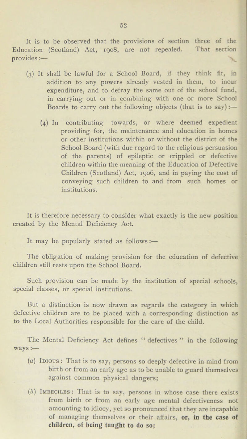 It is to be observed that the provisions of section three of the Education (Scotland) Act, 1908, are not repealed. That section provides:— (3) It shall be lawful for a School Board, if they think fit, in addition to any powers already vested in them, to incur expenditure, and to defray the same out of the school fund, in carrying out or in combining with one or more School Boards to carry out the following objects (that is to say):— (4) In contributing towards, or where deemed expedient providing for, the maintenance and education in homes or other institutions within or without the district of the School Board (with due regard to the religious persuasion of the parents) of epileptic or crippled or defective children within the meaning of the Education of Defective Children (Scotland) Act, 1906, and in paying the cost of conveying such children to and from such homes or institutions. It is therefore necessary to consider what exactly is the new position created by the Mental Deficiency Act. It may be popularly stated as follows:— The obligation of making provision for the education of defective children still rests upon the School Board. Such provision can be made by the institution of special schools, special classes, or special institutions. But a distinction is now drawn as regards the category in which defective children are to be placed with a corresponding distinction as to the Local Authorities responsible for the care of the child. The Mental Deficiency Act defines “defectives” in the following ways:— (a) Idiots : That is to say, persons so deeply defective in mind from birth or from an early age as to be unable to guard themselves against common physical dangers; (b) Imbeciles: That is to say, persons in whose case there exists from birth or from an early age mental defectiveness not amounting to idiocy, yet so pronounced that they are incapable of managing themselves or their affairs, or, in the case of children, of being taught to do so;