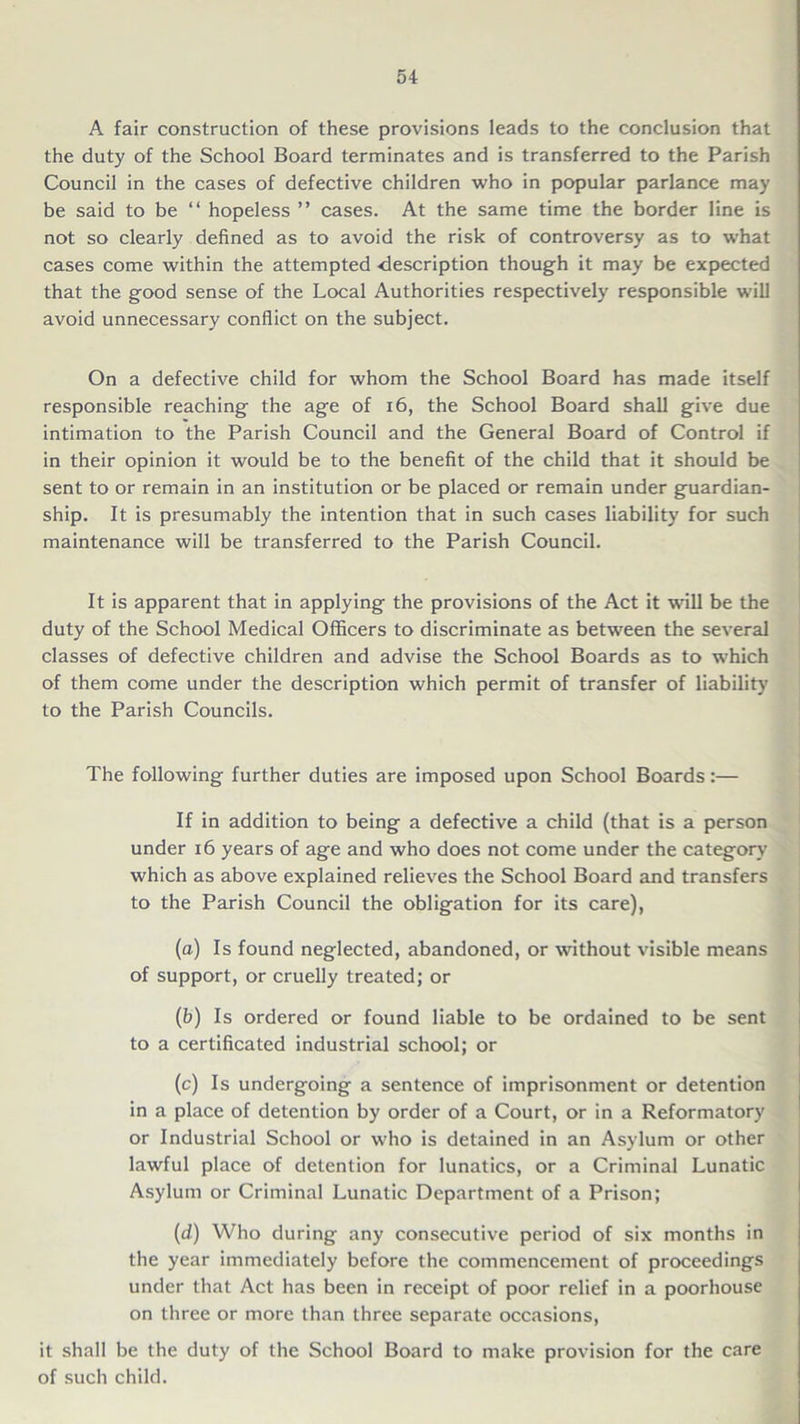 A fair construction of these provisions leads to the conclusion that the duty of the School Board terminates and is transferred to the Parish Council in the cases of defective children who in popular parlance may be said to be “ hopeless ” cases. At the same time the border line is not so clearly defined as to avoid the risk of controversy as to what cases come within the attempted description though it may be expected that the good sense of the Local Authorities respectively responsible w'ill avoid unnecessary conflict on the subject. On a defective child for whom the School Board has made itself responsible reaching the age of 16, the School Board shall give due intimation to the Parish Council and the General Board of Control if in their opinion it would be to the benefit of the child that it should be sent to or remain in an institution or be placed or remain under guardian- ship. It is presumably the intention that in such cases liability for such maintenance will be transferred to the Parish Council. It is apparent that in applying the provisions of the Act it will be the duty of the School Medical Officers to discriminate as between the several classes of defective children and advise the School Boards as to which of them come under the description which permit of transfer of liability to the Parish Councils. The following further duties are imposed upon School Boards:— If in addition to being a defective a child (that is a person under 16 years of age and who does not come under the category which as above explained relieves the School Board and transfers to the Parish Council the obligation for its care), (a) Is found neglected, abandoned, or without visible means of support, or cruelly treated; or (b) Is ordered or found liable to be ordained to be sent to a certificated industrial school; or (c) Is undergoing a sentence of imprisonment or detention in a place of detention by order of a Court, or in a Reformatory or Industrial School or who is detained in an Asylum or other lawful place of detention for lunatics, or a Criminal Lunatic Asylum or Criminal Lunatic Department of a Prison; (d) Who during any consecutive period of six months in the year immediately before the commencement of proceedings under that Act has been in receipt of poor relief in a poorhouse on three or more than three separate occasions, it shall be the duty of the School Board to make provision for the care of such child.