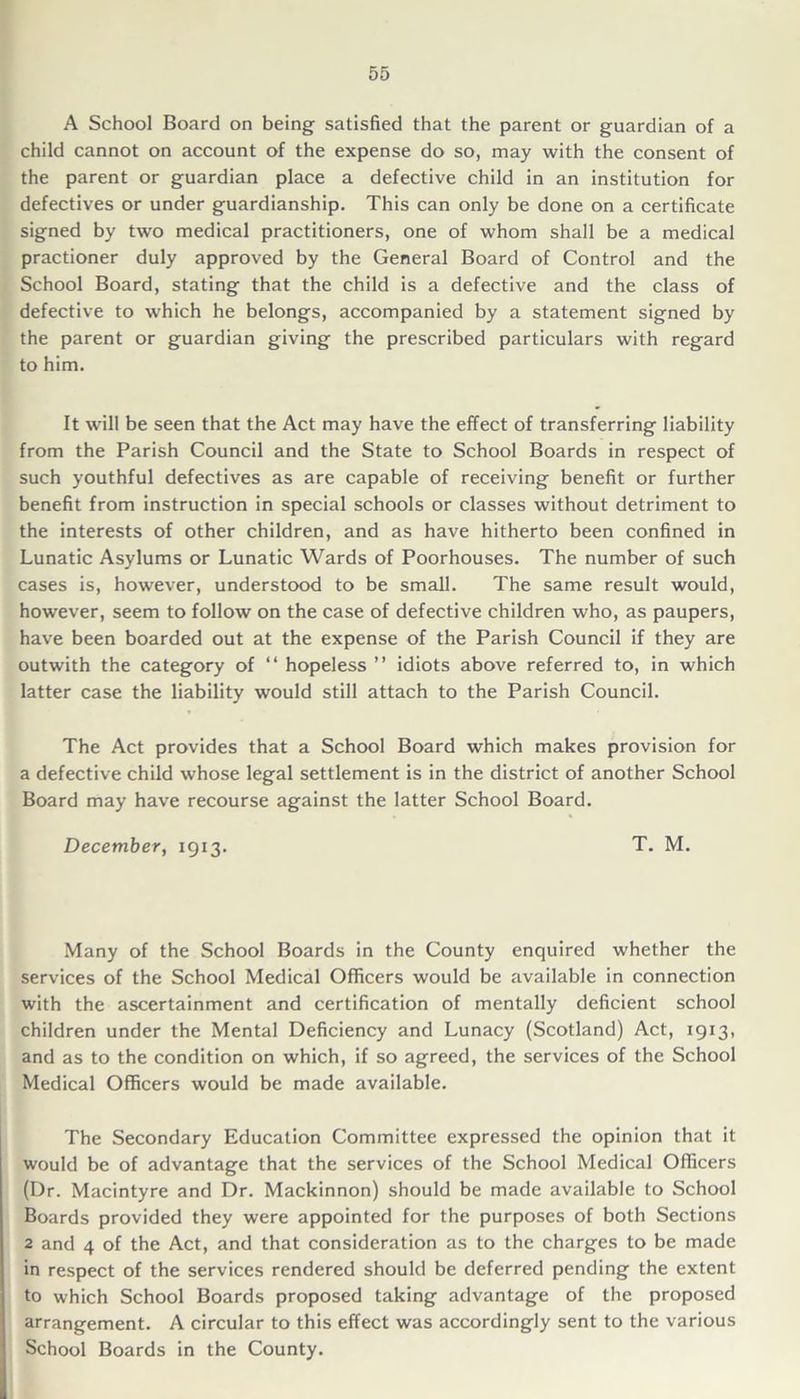 A School Board on being satisfied that the parent or guardian of a child cannot on account of the expense do so, may with the consent of the parent or guardian place a defective child in an institution for defectives or under guardianship. This can only be done on a certificate signed by two medical practitioners, one of whom shall be a medical practioner duly approved by the General Board of Control and the School Board, stating that the child is a defective and the class of defective to which he belongs, accompanied by a statement signed by the parent or guardian giving the prescribed particulars with regard to him. It will be seen that the Act may have the effect of transferring liability from the Parish Council and the State to School Boards in respect of such youthful defectives as are capable of receiving benefit or further benefit from instruction in special schools or classes without detriment to the interests of other children, and as have hitherto been confined in Lunatic Asylums or Lunatic Wards of Poorhouses. The number of such cases is, however, understood to be small. The same result would, however, seem to follow on the case of defective children who, as paupers, have been boarded out at the expense of the Parish Council if they are outwith the category of “ hopeless ” idiots above referred to, in which latter case the liability would still attach to the Parish Council. The Act provides that a School Board which makes provision for a defective child whose legal settlement is in the district of another School Board may have recourse against the latter School Board. December, 1913. T. M. Many of the School Boards in the County enquired whether the services of the School Medical Officers would be available in connection with the ascertainment and certification of mentally deficient school children under the Mental Deficiency and Lunacy (Scotland) Act, 1913, and as to the condition on which, if so agreed, the services of the School Medical Officers would be made available. The Secondary Education Committee expressed the opinion that it would be of advantage that the services of the School Medical Officers (Dr. Macintyre and Dr. Mackinnon) should be made available to School Boards provided they were appointed for the purposes of both Sections 2 and 4 of the Act, and that consideration as to the charges to be made in respect of the services rendered should be deferred pending the extent to which School Boards proposed taking advantage of the proposed arrangement. A circular to this effect was accordingly sent to the various School Boards in the County.