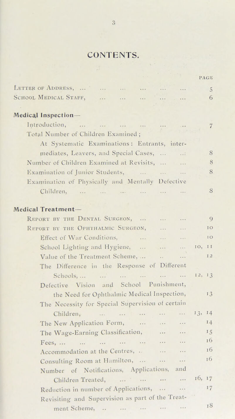 CONTENTS. PAG K Letter of Address, ... ... ... ... ... ... 5 School Medical Staff, ... ... ... ... ... 6 Medical Inspection— Introduction, ... ... ... ... ... .. 7 Total Number of Children Examined ; At Systematic Examinations : Entrants, inter- mediates, Leavers, and Special Cases, ... ... 8 Number of Children Examined at Revisits, ... ... 8 Examination of Junior Students, ... ... ... 8 Examination of Physically and Mentally Defective Children, ... ... ... ... ... ... 8 Medical Treatment— Report by the Dental Surgeon, ... ... ... 9 Report by the Ophthalmic Surgeon, ... ... 10 Effect of War Conditions, ... ••• ••• 10 School Lighting’and Hygiene, ... ... 10, 11 Value of the Treatment Scheme, ... .. ... 12 The Difference in the Response of Different Schools,... ... ... ... ••• ••• 12> '3 Defective Vision and School Punishment, the Need for Ophthalmic Medical Inspection, 13 The Necessity for Special Supervision of certain Children, ... ... ••• ••• ••• 13* J4 The New Application Form, ... ... ••• *4 The Wage-Earning Classification, ... ••• 15 Fees, 16 Accommodation at the Centres, . ... ••• 1 ^ Consulting Room at Hamilton, ... ••• ••• l() Number of Notifications, Applications, and Children Treated, ... ••• ••• ••• 17 Reduction in number of Applications, ... ... *7 Revisiting and Supervision as part of the I reat- 18 ment Scheme,