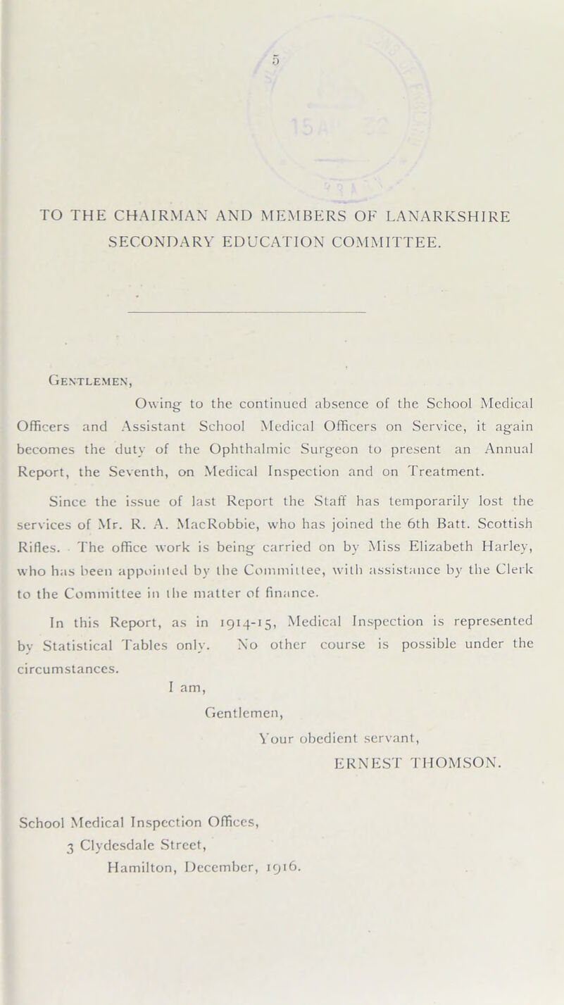TO THE CHAIRMAN AND MEMBERS OF LANARKSHIRE SECONDARY EDUCATION COMMITTEE. Gentlemen, Owing- to the continued absence of the School Medical Officers and Assistant School Medical Officers on Service, it again becomes the duty of the Ophthalmic Surgeon to present an Annual Report, the Seventh, on Medical Inspection and on Treatment. Since the issue of last Report the Staff has temporarily lost the services of Mr. R. A. MacRobbie, who has joined the 6th Batt. Scottish Rifles. The office work is being carried on by Miss Elizabeth Harley, who has been appointed by the Committee, with assistance by the Clerk to the Committee in the matter of finance. In this Report, as in 1914-15, Medical Inspection is represented by Statistical Tables only. No other course is possible under the circumstances. I am, Gentlemen, Your obedient servant, ERNEST THOMSON. School Medical Inspection Offices, 3 Clydesdale Street, Hamilton, December, 1916.