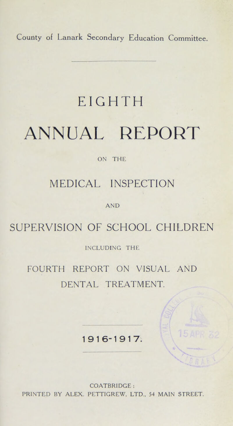 County of Lanark Secondary Education Committee. EIGHTH ANNUAL REPORT ON THE MEDICAL INSPECTION AND SUPERVISION OF SCHOOL CHILDREN INCLUDING THE FOURTH REPORT ON VISUAL AND DENTAL TREATMENT 1916-19 17. COATBRIDGE : PRINTED BY ALEX. PETTIGREW, LTD., 54 MAIN STREET.