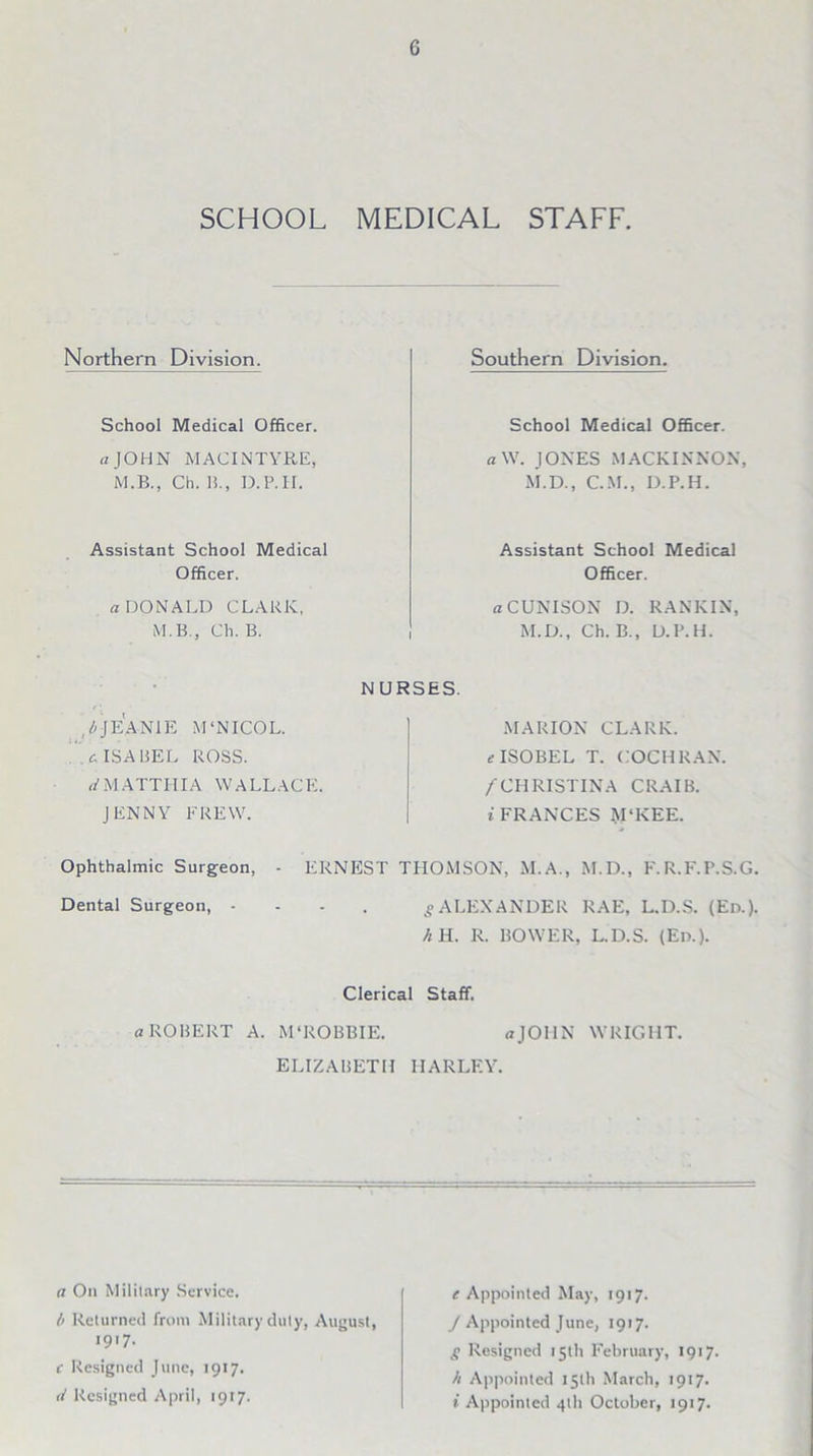 SCHOOL MEDICAL STAFF. Northern Division. School Medical Officer. a JOHN MACINTYRE, M.B., Ch. B., I).P.II. Assistant School Medical Officer. a DONALD CLARK, M.B., Ch. B. Southern Division. School Medical Officer. a W. JONES MACKINNON, M.D., C.M., D.P.H. Assistant School Medical Officer. a CUN ISON D. RANKIN, M.D., Ch. B., D.P.H. ,l>JE ANIE M‘NICOL. .c ISABEL ROSS. a'M ATTIIIA WALLACE. JENNY FREW. NURSES. MARION CLARK. e ISOBEL T. COCHRAN. /CHRISTINA CRAIB. t FRANCES M‘KEE. Ophthalmic Surgeon, - ERNEST THOMSON, M.A., M.D., F.R.F.P.S.G. Dental Surgeon, .... g ALEXANDER RAE, L.D.S. (Ed.). h H. R. BOWER, L.D.S. (Ed.). Clerical Staff. a ROBERT A. M'ROBBIE. aJOHN WRIGHT. ELIZABETH HARLEY. a On Military Service. l> Returned from Military duly, August, i9'7- c Resigned June, 1917. (I Resigned April, 1917. e Appointed May, 1917. J Appointed June, 1917. g Resigned 15th February, 1917, h Appointed 15th March, 1917. i Appointed 41I1 October, 1917.