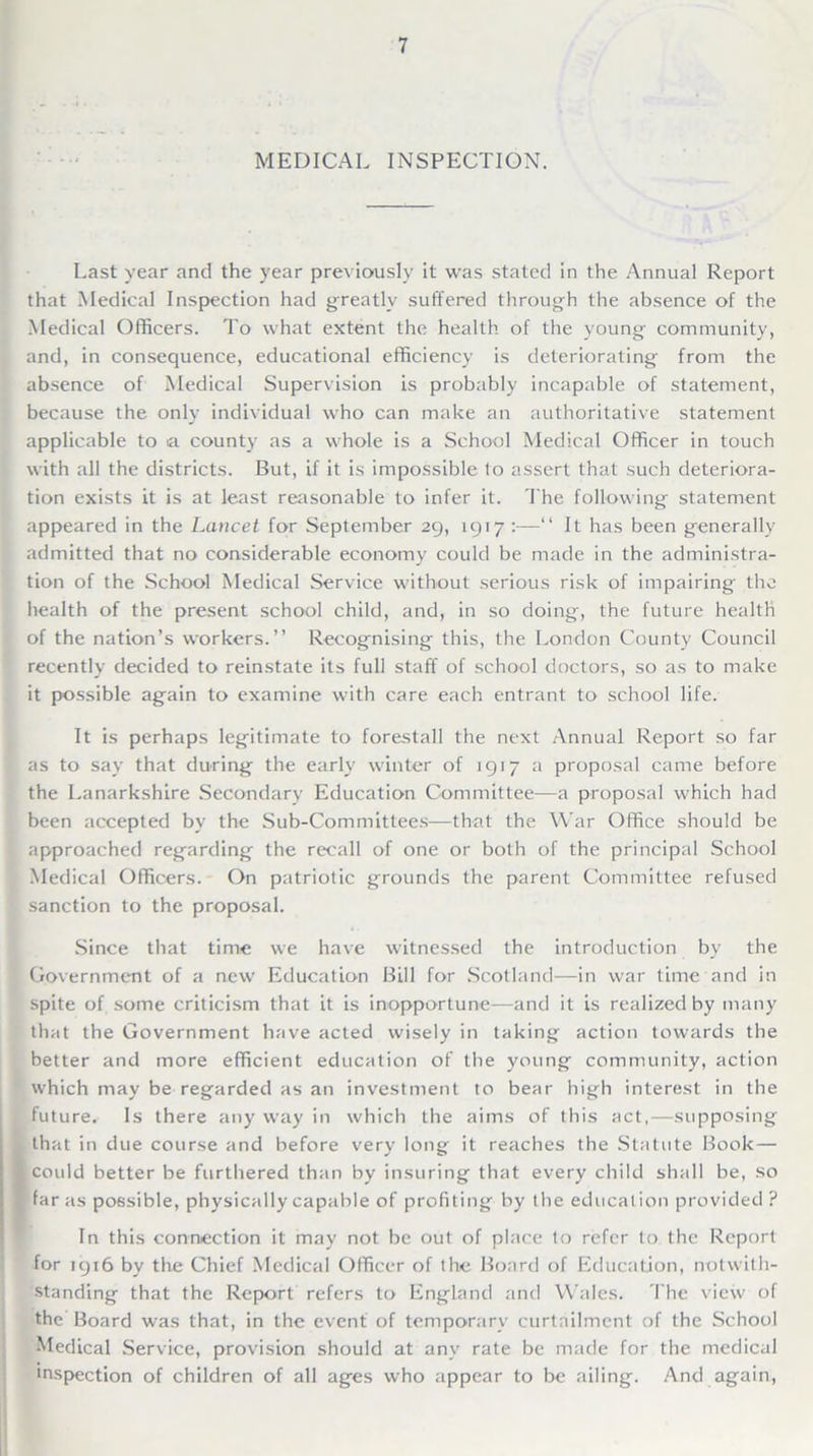 MEDICAL INSPECTION. Last year and the year previously it was stated in the Annual Report that Medical Inspection had greatly suffered through the absence of the Medical Officers. To what extent the health of the young community, and, in consequence, educational efficiency is deteriorating from the absence of Medical Supervision is probably incapable of statement, because the only individual who can make an authoritative statement applicable to a county as a whole is a School Medical Officer in touch with all the districts. But, if it is impossible to assert that such deteriora- tion exists it is at least reasonable to infer it. The following statement appeared in the Lancet for September 29, 1917 :—“ It has been generally admitted that no considerable economy could be made in the administra- tion of the School Medical Service without serious risk of impairing the health of the present school child, and, in so doing, the future health of the nation’s workers.” Recognising this, the London County Council recently decided to reinstate its full staff of school doctors, so as to make it possible again to examine with care each entrant to school life. It is perhaps legitimate to forestall the next Annual Report so far as to say that during the early winter of 1917 a proposal came before the Lanarkshire Secondary Education Committee—a proposal which had been accepted by the Sub-Committees—that the War Office should be approached regarding the recall of one or both of the principal School Medical Officers. On patriotic grounds the parent Committee refused sanction to the proposal. Since that time we have witnessed the introduction by the Government of a new Education Bill for Scotland—in war time and in spite of some criticism that it is inopportune—and it is realized by many that the Government have acted wisely in taking action towards the better and more efficient education of the young community, action which may be regarded as an investment to bear high interest in the future. Is there any way in which the aims of this act,—supposing (that in due course and before very long it reaches the Statute Book— could better be furthered than by insuring that every child shall be, so far as possible, physically capable of profiting by the education provided ? In this connection it may not be out of place to refer to the Report for 1916 by the Chief Medical Officer of the Board of Education, notwith- standing that the Report refers to England and Wales. The view of the Board was that, in the event of temporary curtailment of the School Medical Service, provision should at any rate be made for the medical 'nspection of children of all ages who appear to be ailing. And again,