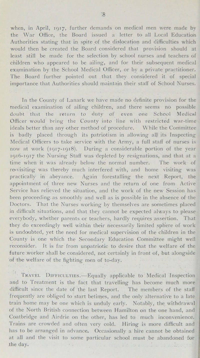 when, in April, 1917, further demands on medical men were made by the War Office, the Board issued a letter to all Local Education Authorities stating- that in spite of the dislocation and difficulties which would then be created the Board considered that provision should at least still be made for the selection by school nurses and teachers of children who appeared to be ailing, and for their subsequent medical examination by the School Medical Officer, or by a private practitioner. The Board further pointed out that they considered it of special importance that Authorities should maintain their staff of School Nurses. In the County of Lanark we have made no definite provision for the medical examination of ailing children, and there seems no possible doubt that the return to duty of even one School Medical Officer woidd bring the County into line with restricted war-time ideals better than any other method of procedure. While the Committee is badly placed through its patriotism in allowing all its Inspecting Medical Officers to take service with the Army, a full staff of nurses is now at work (1917-1918). During a considerable portion of the year 1916-1917 the Nursing Staff was depleted by resignations, and that at a time when it was already below the normal number. The work of resvisiting was thereby much interfered with, and home visiting was practically in abeyance. Again forestalling the next Report, the appointment of three new Nurses and the return of one from Active Service has relieved the situation, and the work of the new Session has been proceeding as smoothly and well as is possible in the absence of the Doctors. That the Nurses working by themselves are sometimes placed in difficult situations, and that they cannot be expected always to please everybody, whether parents or teachers, hardly requires assertion. That they do exceedingly well within their necessarily limited sphere of work is undoubted, yet the need for medical supervision of the children in the County is one which the Secondary Education Committee might weil reconsider. It is far from unpatriotic to desire that the welfare of the future worker shall be considered, not certainly in front -of, but alongside of the welfare of the fighting men of to-day. Travel Difficulties.—Equally applicable to Medical Inspection and to Treatment is the fact that travelling has become much more difficult since the date of the last Report. The members of the staff frequently are obliged to start betimes, and the only alternative to a late train home may be one which is unduly early. Notably, the withdrawal of the North British connection between Hamilton on the one hand, and Coatbridge and Airdrie on the other, has led to much inconvenience. Trains are crowded and often very cold. Hiring is more difficult and has to be arranged in advance. Occasionally a hire cannot be obtained at all and the visit to some particular school must be abandoned for the day.