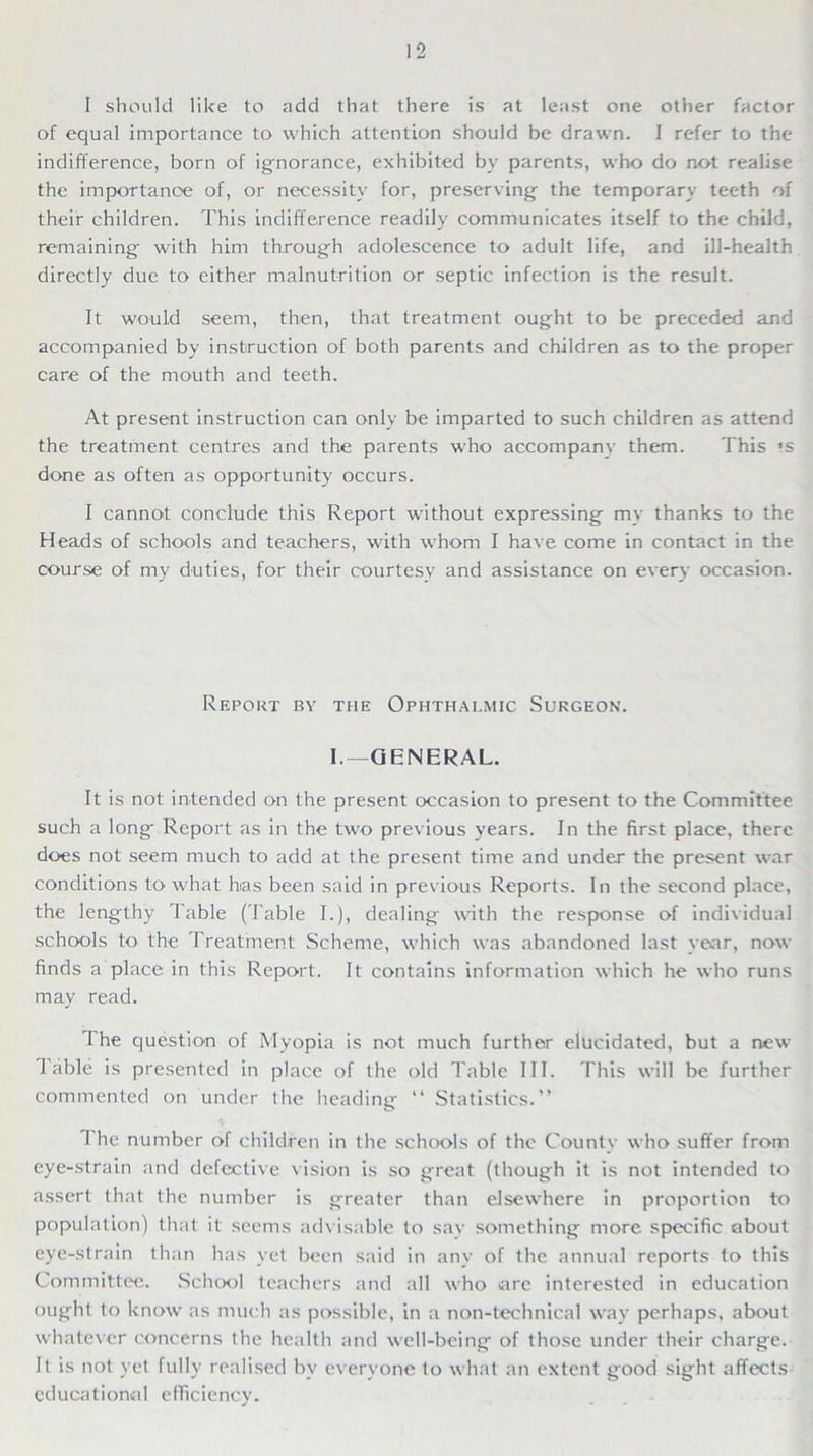 I should like to add that there is at least one other factor of equal importance to which attention should be drawn. I refer to the indifference, born of ignorance, exhibited by parents, who do not realise the importance of, or necessity for, preserving the temporary teeth of their children. This indifference readily communicates itself to the child, remaining with him through adolescence to adult life, and ill-health directly due to either malnutrition or septic infection is the result. It would seem, then, that treatment ought to be preceded and accompanied by instruction of both parents and children as to the proper care of the mouth and teeth. At present instruction can only be imparted to such children as attend the treatment centres and the parents who accompany them. This *s done as often as opportunity occurs. I cannot conclude this Report without expressing my thanks to the Heads of schools and teachers, with whom I have come in contact in the course of my duties, for their courtesy and assistance on every occasion. Report by the Ophthalmic Surgeon. 1.—GENERAL. It is not intended on the present occasion to present to the Committee such a long Report as in the two previous years. In the first place, there does not seem much to add at the present time and under the present war conditions to what has been said in previous Reports. In the second place, the lengthy Table (Table I.), dealing with the response of individual schools to the Treatment Scheme, which was abandoned last year, now finds a place in this Report. It contains information which he who runs may read. The question of Myopia is not much further elucidated, but a new Table is presented in place of the old Table III. This will be further commented on under the heading “ Statistics.” I he number of children in the schools of the County who suffer from eye-strain and defective vision is so great (though it is not intended to assert that the number is greater than elsewhere in proportion to population) that it seems advisable to sav something more specific about eye-strain than has vet been said in any of the annual reports to this Committee. School teachers and all who are interested in education ought to know as much as possible, in a non-technical way perhaps, about whatever concerns the health and well-being of those under their charge. It is not yet fully realised by everyone to what an extent good sight affects educational efficiency.