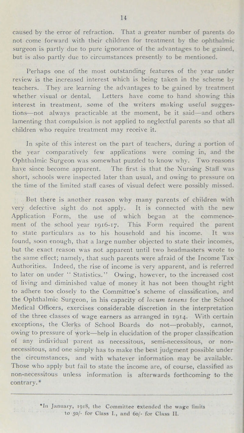 caused by the error of refraction. That a greater number of parents do not come forward with their children for treatment by the ophthalmic surgeon is partly due to pure ignorance of the advantages to be gained, but is also partly due to circumstances presently to be mentioned. Perhaps one of the most outstanding features of the year under review is the increased interest which is being taken in the scheme by teachers. They are learning the advantages to be gained by treatment whether visual or dental. Letters have come to hand showing this interest in treatment, some of the writers making useful sugges- tions—not always practicable at the moment, be it said—and others lamenting that compulsion is not applied to neglectful parents so that all children who require treatment may receive it. In spite of this interest on the part of teachers, during a portion of the year comparatively few applications were coming in, and the Ophthalmic Surgeon was somewhat puzzled to know why. Two reasons have since become apparent. The first is that the Nursing Staff was short, schools were inspected later than usual, and owing to pressure on the time of the limited staff cases of visual defect were possibly missed. But there is another reason why many parents of children with very defective sight do not apply. It is connected with the new Application Form, the use of which began at the commence- ment of the school year 1916-17. This Form required the parent to state particulars as to his household and his income. It was found, soon enough, that a large number objected to state their incomes, but the exact reason was not apparent until two headmasters wrote to the same effect; namely, that such parents were afraid of the Income Tax Authorities. Indeed, the rise of income is very apparent, and is referred to later on under “ Statistics.” Owing, however, to the increased cost of living and diminished value of money it has not been thought right to adhere too closely to the Committee’s scheme of classification, and the Ophthalmic Surgeon, in his capacity of locum tenens for the School Medical Officers, exercises considerable discretion in the interpretation of the three classes of wage earners as arranged in 1914. With certain exceptions, the Clerks of School Boards do not—probably, cannot, owing to pressure of \york—help in elucidation of the proper classification of any individual parent as necessitous, semi-necessitous, or non- necessitous, and one simply has to make the best judgment possible under the circumstances, and with whatever information may be available. I hose who apply but fail to state the income are, of course, classified as non-necessitous unless information is afterwards forthcoming to the contrary.* *In January, 1918, the Committee extended the wage limits to 50/- for Class I., and 60/- for Class II.