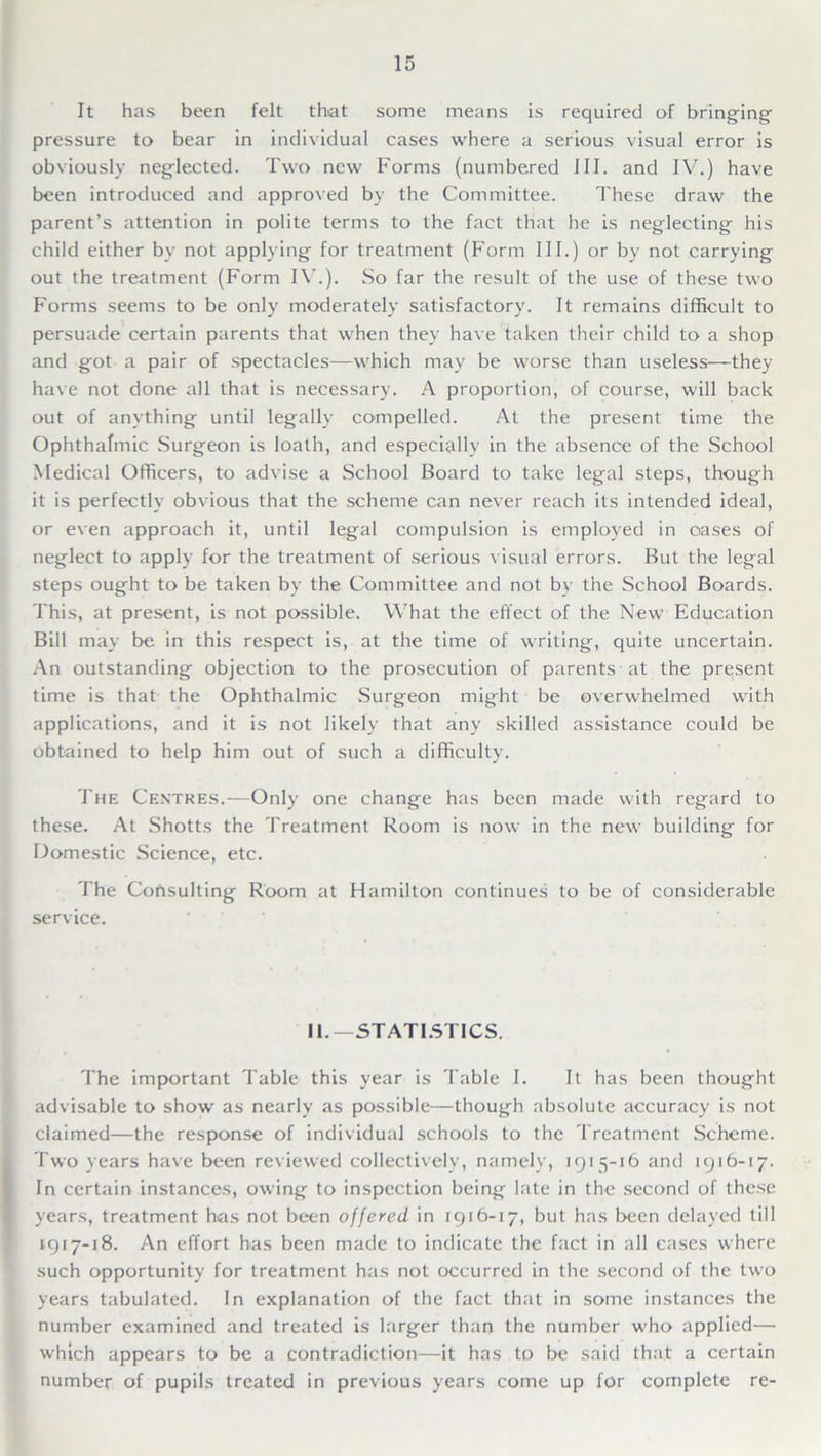 It has been felt that some means is required of bringing pressure to bear in individual cases where a serious visual error is obviously neglected. Two new Forms (numbered III. and IV.) have been introduced and approved by the Committee. These draw the parent’s attention in polite terms to the fact that he is neglecting his child either by not applying for treatment (Form III.) or by not carrying out the treatment (Form IV.). So far the result of the use of these two Forms seems to be only moderately satisfactory. It remains difficult to persuade certain parents that when they have taken their child to a shop and got a pair of spectacles—which may be worse than useless—they have not done all that is necessary. A proportion, of course, will back out of anything until legally compelled. At the present time the Ophthalmic Surgeon is loath, and especially in the absence of the School Medical Officers, to advise a School Board to take legal steps, though it is perfectly obvious that the scheme can never reach its intended ideal, or even approach it, until legal compulsion is employed in oases of neglect to apply for the treatment of serious visual errors. But the legal steps ought to be taken by the Committee and not by the School Boards. This, at present, is not possible. What the effect of the New Education Bill may be in this respect is, at the time of writing, quite uncertain. An outstanding objection to the prosecution of parents at the present time is that the Ophthalmic Surgeon might be overwhelmed with applications, and it is not likely that any skilled assistance could be obtained to help him out of such a difficulty. The Centres.—Only one change has been made with regard to these. At Shotts the Treatment Room is now in the new building for Domestic Science, etc. The Consulting Room at Hamilton continues to be of considerable service. II.— STATISTICS. The important Table this year is Table I. It has been thought advisable to show as nearly as possible—though absolute accuracy is not claimed—the response of individual schools to the Treatment Scheme. Two years have been reviewed collectively, namely, 1915-16 and 1916-17. In certain instances, owing to inspection being late in the second of these years, treatment has not been offered in 1916-17, but has been delayed till 1917-18. An effort has been made to indicate the fact in all cases where such opportunity for treatment has not occurred in the second of the two years tabulated. In explanation of the fact that in some instances the number examined and treated is larger than the number who applied— which appears to be a contradiction—it has to be said that a certain number of pupils treated in previous years come up for complete re-