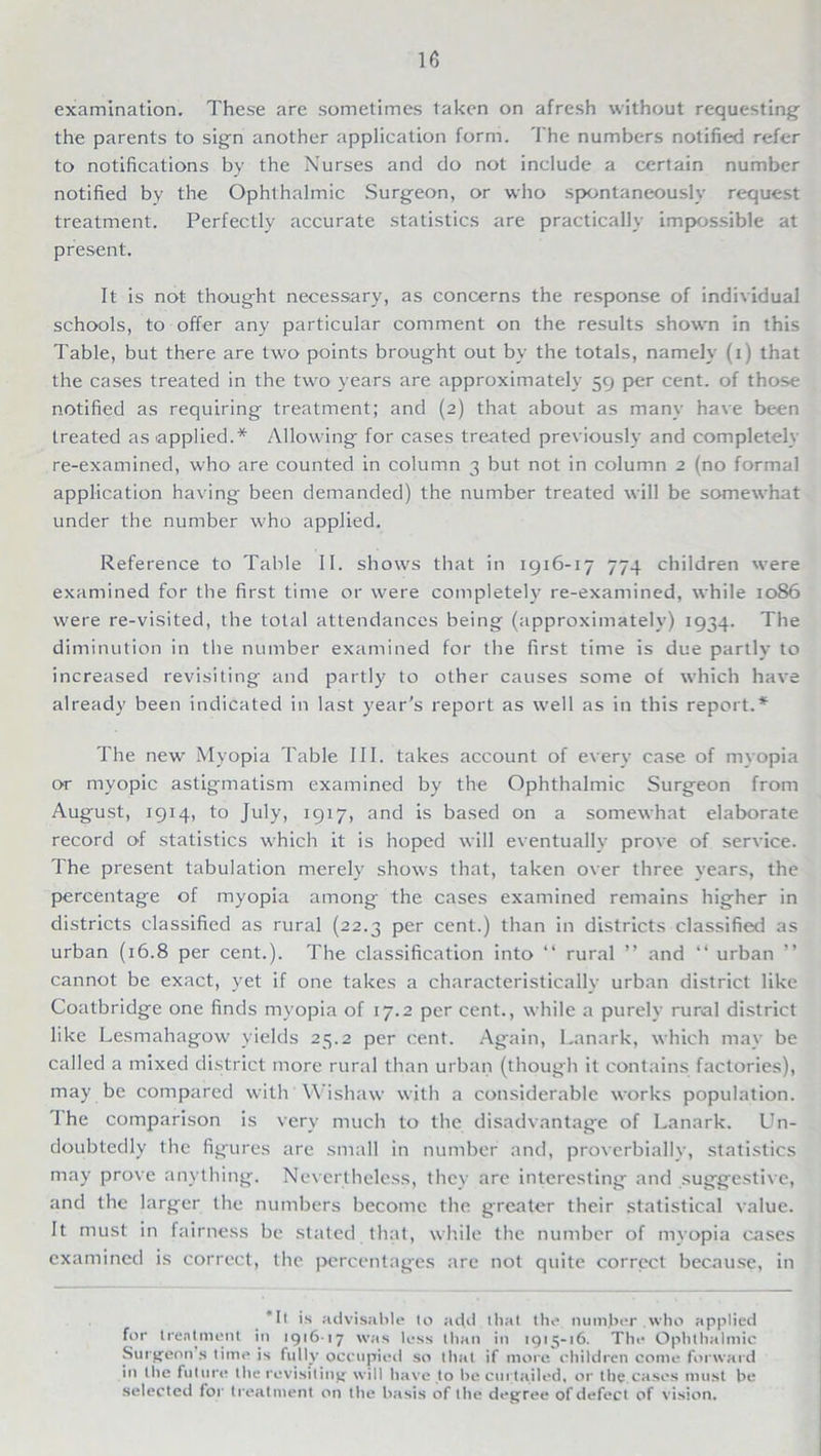 examination. These are sometimes taken on afresh without requesting the parents to sign another application form. The numbers notified refer to notifications by the Nurses and do not include a certain number notified by the Ophthalmic Surgeon, or who spontaneously request treatment. Perfectly accurate statistics are practically impossible at present. It is not thought necessary, as concerns the response of individual schools, to offer any particular comment on the results shown in this Table, but there are two points brought out by the totals, namely (i) that the cases treated in the two years are approximately 59 per cent, of those notified as requiring treatment; and (2) that about as many have been treated as applied.* Allowing for cases treated previously and completely re-examined, who are counted in column 3 but not in column 2 (no formal application having been demanded) the number treated will be somewhat under the number who applied. Reference to Table II. shows that in 1916-17 774 children were examined for the first time or were completely re-examined, while 1086 were re-visited, the total attendances being (approximately) 1934. The diminution in the number examined for the first time is due partly to increased revisiting and partly to other causes some of which have already been indicated in last year’s report as well as in this report.* The new Myopia Table III. takes account of every case of myopia or myopic astigmatism examined by the Ophthalmic Surgeon from August, 1914, to July, 1917, and is based on a somewhat elaborate record of statistics which it is hoped will eventually prove of service. The present tabulation merely shows that, taken over three years, the percentage of myopia among the cases examined remains higher in districts classified as rural (22.3 per cent.) than in districts classified as urban (16.8 per cent.). The classification into “ rural ” and “ urban ” cannot be exact, yet if one takes a characteristically urban district like Coatbridge one finds myopia of 17.2 per cent., while a purely rural district like Lesmahagow yields 25.2 per cent. Again, Lanark, which may be called a mixed district more rural than urban (though it contains factories), may be compared with Wishaw with a considerable works population. 1 he comparison is very much to the disadvantage of Lanark. Lhi- doubtedly the figures are small in number and, proverbially, statistics may prove anything. Nevertheless, they are interesting and suggestive, and the larger the numbers become the greater their statistical value. It must in fairness be stated that, while the number of myopia cases examined is correct, the percentages are not quite correct because, in *It is advisable to add that the number who applied for treatment in 191617 was less than in 1915-16. The Ophthalmic Surgeon’s time is fully occupied so that if more children come forward in the future the revisiting will have to be curtailed, or the cases must be selected for treatment on the basis of the degree of defect of vision.