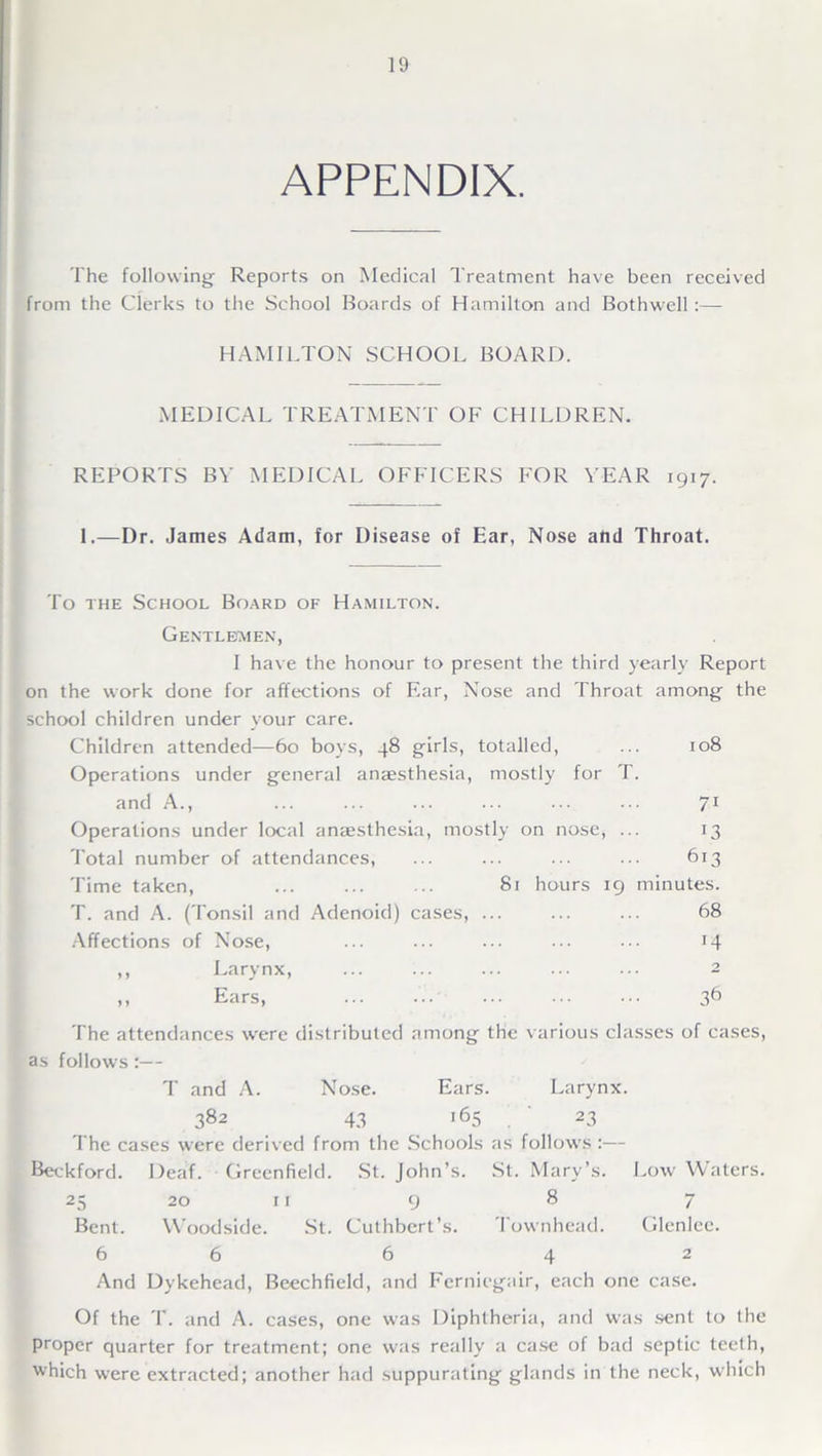 APPENDIX. The following Reports on Medical Treatment have been received from the Clerks to the School Boards of Hamilton and Bothwell:— HAMILTON SCHOOL BOARD. MEDICAL TREATMENT OF CHILDREN. REPORTS BY MEDICAL OFFICERS FOR YEAR 1917. 1.—Dr. James Adam, for Disease of Ear, Nose and Throat. To the School Board of Hamilton. Gentlemen, I have the honour to present the third yearly Report on the work done for affections of Ear, Nose and Throat among the school children under your care. Children attended—60 boys, 48 girls, totalled, ... 108 Operations under general anaesthesia, mostly for T. and A., ... ... ... ... ... ••• 71 Operations under local anaesthesia, mostly on nose, ... 13 Total number of attendances, ... ... ... ... 613 Time taken, 81 hours 19 minutes. T. and A. (Tonsil and Adenoid) cases, ... ... ... 68 Affections of Nose, ... ... ... 14 ,, Larynx, 2 ,, Ears, ... ... 36 The attendances were distributed among the various classes of cases, as follows:— T and A. Nose. Ears. Larynx. 382 43 i65 . 23 The cases were derived from the Schools as follows :— Beckford. Deaf. Greenfield. St. John’s. St. Mary’s. Low Waters. 25 20 11 9 8 7 Bent. Woodside. St. Culhbert’s. I ownhead. Glenlee. 6 6 6 42 And Dykehead, Beechfield, and Fcrnicgair, each one case. Of the T. and A. cases, one was Diphtheria, and was sent to the proper quarter for treatment; one was really a case of bad septic teeth, which were extracted; another had suppurating glands in the neck, which