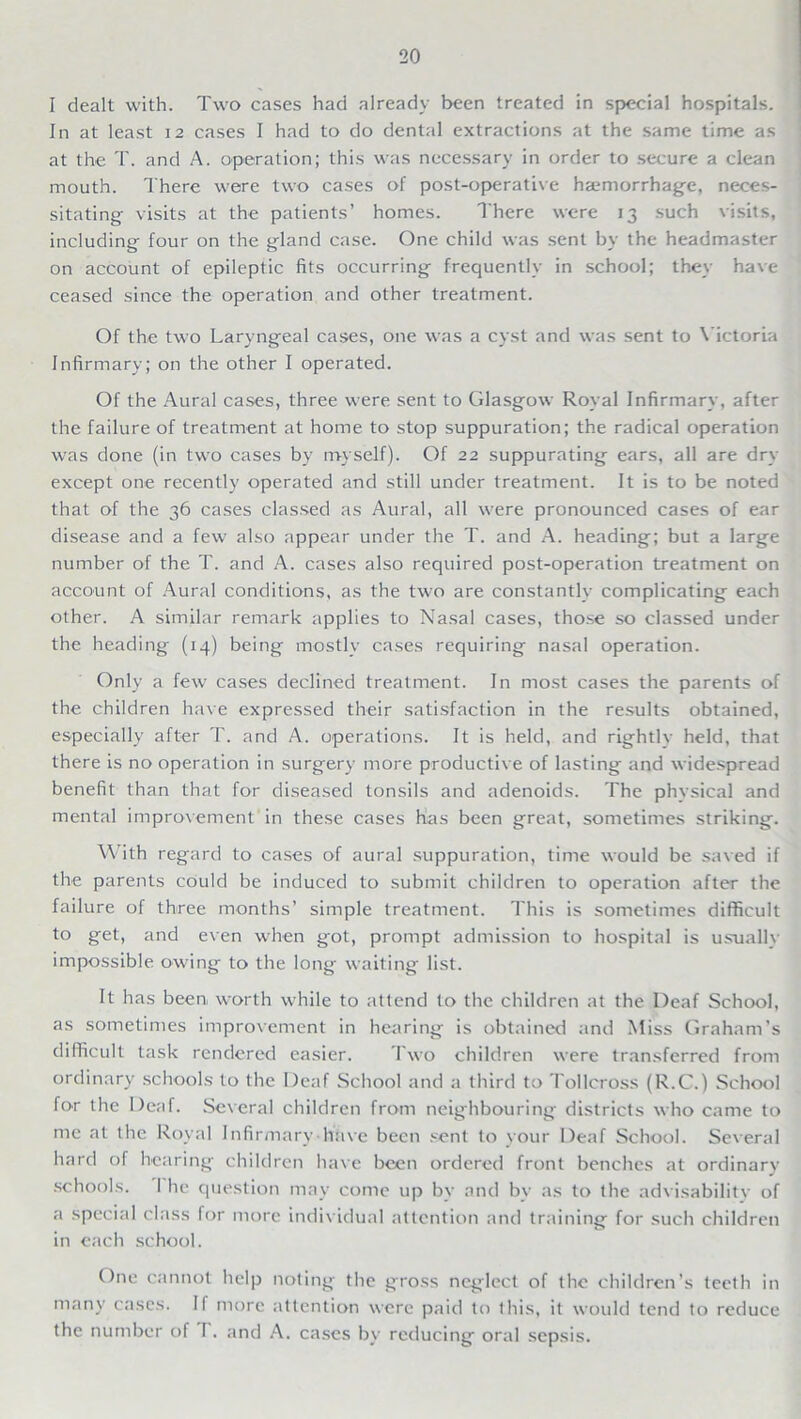 I dealt with. Two cases had already been treated in special hospitals. In at least 12 cases I had to do dental extractions at the same time as at the T. and A. operation; this was necessary in order to secure a clean mouth. There were two cases of post-operative haemorrhage, neces- sitating- visits at the patients’ homes. There were 13 such visits, including- four on the gland case. One child was sent by the headmaster on account of epileptic fits occurring- frequently in school; they have ceased since the operation and other treatment. Of the two Laryngeal cases, one was a cyst and was sent to Victoria Infirmary; on the other I operated. Of the Aural cases, three were sent to Glasgow Royal Infirmary, after the failure of treatment at home to stop suppuration; the radical operation was done (in two cases by myself). Of 22 suppurating ears, all are dry except one recently operated and still under treatment. It is to be noted that of the 36 cases classed as Aural, all were pronounced cases of ear disease and a few also appear under the T. and A. heading; but a large number of the T. and A. cases also required post-operation treatment on account of Aural conditions, as the two are constantly complicating each other. A similar remark applies to Nasal cases, those so classed under the heading (14) being mostly cases requiring nasal operation. Only a few cases declined treatment. In most cases the parents of the children have expressed their satisfaction in the results obtained, especially after T. and A. operations. It is held, and rightly held, that there is no operation in surgery more productive of lasting and widespread benefit than that for diseased tonsils and adenoids. The physical and mental improvement in these cases has been great, sometimes striking. With regard to cases of aural suppuration, time would be saved if the parents cOuld be induced to submit children to operation after the failure of three months’ simple treatment. This is sometimes difficult to get, and even when got, prompt admission to hospital is usually impossible owing to the long waiting list. It has been worth while to attend to the children at the Deaf School, as sometimes improvement in hearing is obtained and Miss Graham’s difficult task rendered easier. Two children were transferred from ordinary schools to the Deaf School and a third to Tollcross (R.C.) School for the Deaf. Several children from neighbouring- districts who came to me at the Royal Infirmary have been sent to your Deaf School. Several hard of hearing children have been ordered front benches at ordinary schools. I he question may come up by and bv as to the advisability of a special class for more individual attention and training for such children in each school. One cannot help noting the gross neglect of the children’s teeth in many cases. II more attention were paid to this, it would tend to reduce the number of I. and A. cases by reducing oral sepsis.