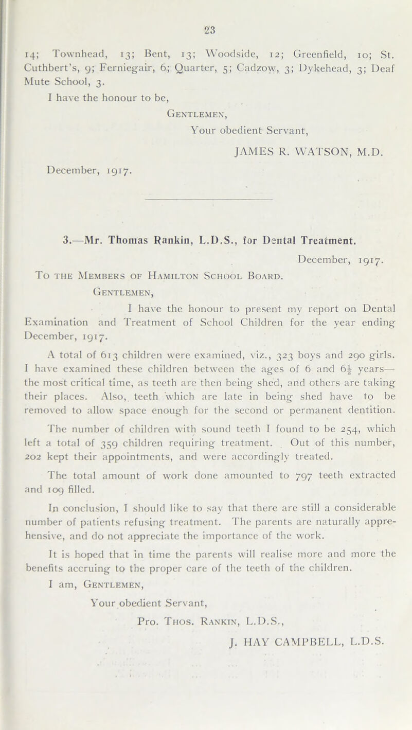 14; Townhead, 13; Bent, 13; Woodside, 12; Greenfield, 10; St. Cuthbert’s, 9; Ferniegair, 6; Quarter, 5; Cadzow, 3; Dykehead, 3; Deaf Mute School, 3. I have the honour to be, Gentlemen, Your obedient Servant, JAMES R. WATSON, M.D. December, 1917. 3.—Mr. Thomas Rankin, L.D.S., for Dental Treatment. December, 1917. To the Members of Hamilton School Board. Gentlemen, I have the honour to present my report on Dental Examination and Treatment of School Children for the year ending December, 1917. A total of 613 children were examined, viz., 323 boys and 290 girls. I have examined these children between the ages of 6 and 6| years— the most critical time, as teeth are then being shed, and others are taking their places. Also, teeth which are late in being shed have to be removed to allow space enough for the second or permanent dentition. The number of children with sound teeth I found to be 254, which left a total of 359 children requiring treatment. Out of this number, 202 kept their appointments, and were accordingly treated. The total amount of work done amounted to 797 teeth extracted and 109 filled. In conclusion, I should like to say that there are still a considerable number of patients refusing treatment. The parents are naturally appre- hensive, and do not appreciate the importance of the work. It is hoped that in time the parents will realise more and more the benefits accruing to the proper care of the teeth of the children. I am, Gentlemen, Your obedient Servant, Pro. Thos. Rankin, L.D.S., J. HAY CAMPBELL, L.D.S.