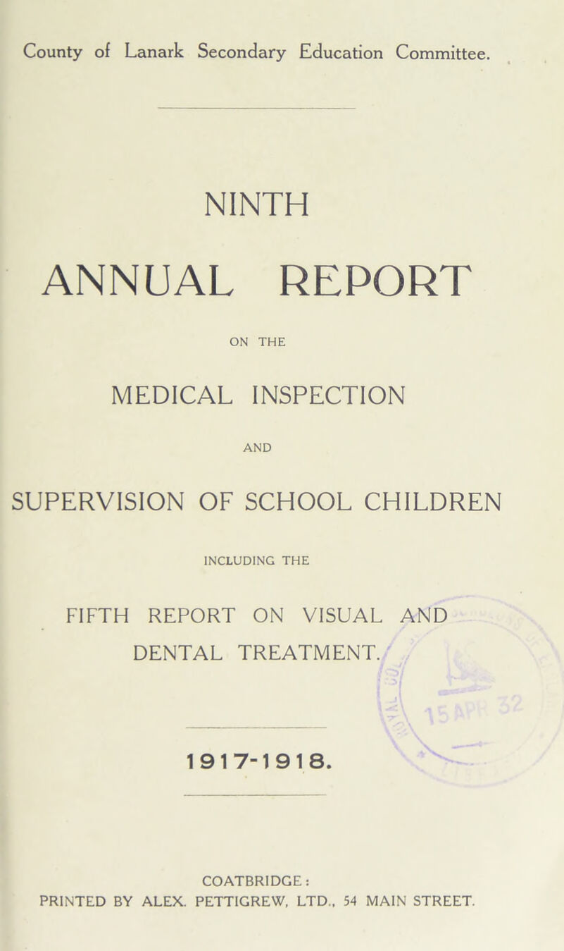 County of Lanark Secondary Education Committee. NINTH ANNUAL REPORT ON THE MEDICAL INSPECTION AND SUPERVISION OF SCHOOL CHILDREN INCLUDING THE FIFTH REPORT ON VISUAL AND DENTAL TREATMENT. 1917-1918. COATBRIDGE: PRINTED BY ALEX. PETTIGREW, LTD., 54 MAIN STREET.