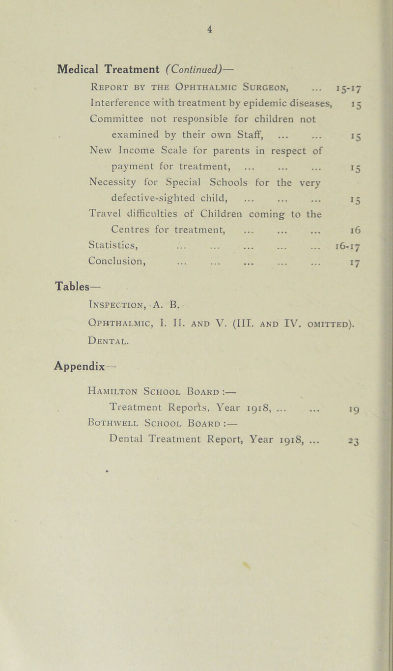 Medical Treatment (Continued)— Report by the Ophthalmic Surgeon, ... 15-17 Interference with treatment by epidemic diseases, 15 Committee not responsible for children not examined by their own Staff, ... ... 15 New Income Scale for parents in respect of payment for treatment, ... ... ... 15 Necessity for Special Schools for the very defective-sighted child, ... ... ... 15 Travel difficulties of Children coming to the Centres for treatment, ... ... ... 16 Statistics, ... ... ... ... ... 16-17 Conclusion, ... ... ... ... ... 17 Tables— Inspection, A. B. Ophthalmic, I. II. and V. (III. and IV. omitted). Dental. Appendix— Hamilton School Board :— Treatment Reports, Year 191S, ... ... 19 Bothwell School Board :— Dental Treatment Report, Year 191S, ... 23