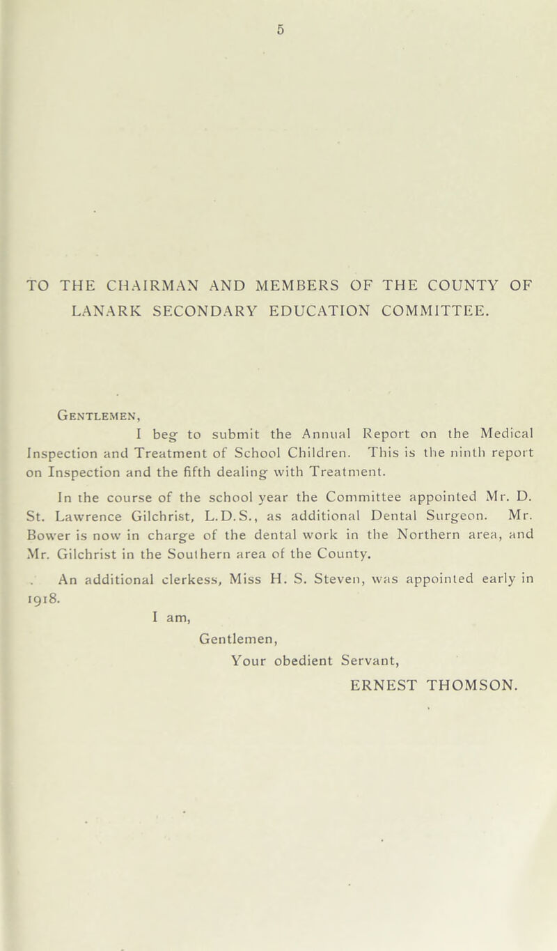 TO THE CHAIRMAN AND MEMBERS OF THE COUNTY OF LANARK SECONDARY EDUCATION COMMITTEE. Gentlemen, I beg- to submit the Annual Report on the Medical Inspection and Treatment of School Children. This is the ninth report on Inspection and the fifth dealing with Treatment. In the course of the school year the Committee appointed Mr. D. St. Lawrence Gilchrist, L.D.S., as additional Dental Surgeon. Mr. Bower is now in charge of the dental work in the Northern area, and Mr. Gilchrist in the Southern area of the County. An additional clerkess, Miss H. S. Steven, was appointed early in 1918. I am, Gentlemen, Your obedient Servant, ERNEST THOMSON.