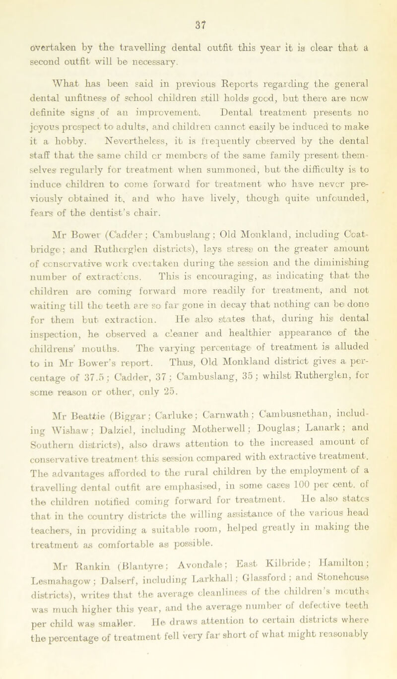 overtaken by the travelling dental outfit this year it. is clear that a second outfit will be necessary. What has been said in previous Reports regarding the general dental unfitness of school children still holds good, but there are now definite signs of an improvement. Dental treatment presents no joyous prospect to adults, and children cannot easily he induced to make it a. hobby. Nevertheless, it is frequently' observed by the dental staff that the same child cr members of the same family present, them- selves regularly for treatment when summoned, but the difficulty is to induce children to come forward for treatment who have never pre- viously obtained it, and who have lively, though quite unfounded, fears of the dentist’s chair. Mr Bower (Cadc'er ; Cambuslang; Old Momkland, including Coat- bridge; and Rutlicrglen districts), lays stress on the greater amount of conservative work overtaken during the session and the diminishing number of extractions. This is encouraging, as indicating that the children are coming forward more readily for treatment, and not waiting till the teeth are so far gone in decay that nothing can he done for them but extraction. lie also states that, during his dental inspection, he observed a cleaner and healthier appearance of the childrens’ mouths. The varying percentage of treatment is alluded to in Mr Bower’s report. Thus, Old Monkland district gives a per- centage of 37.5; Cadder, 37; Cambuslang, 35; whilst Rutherglen, for seme reason or other, only 25. Mr Beattie (Biggar; Carluke ; Carnwath ; Cambusnethan, includ- ing Wishaw; Daiziel, including Motherwell ; Douglas; Lanark ; and Southern districts), also draws attention to. the increased amount of conservative treatment this session compared with extractive treatment. The advantages afforded to the rural children by the employment of a travelling dental outfit are emphasised, in some cases 100 per cent, of the children notified coming forward for treatment. lie also, states that in the country districts the willing assistance of the various head teachers, in providing a suitable room, helped greatly in making the treatment as comfortable as possible. Mr Rankin (Blairtvre; Avondale; Last Kilbride; Hamilton; Lesmahagow : Dalserf, including Lark hall ; Glassfoid, and Stone-house districts), writes that the average cleanliness of the children’s mouths was much higher this year, and the average number of defective teeth per child was smaller. He draws attention to certain distiiots where the percentage of treatment fell very far short of what might reasonably