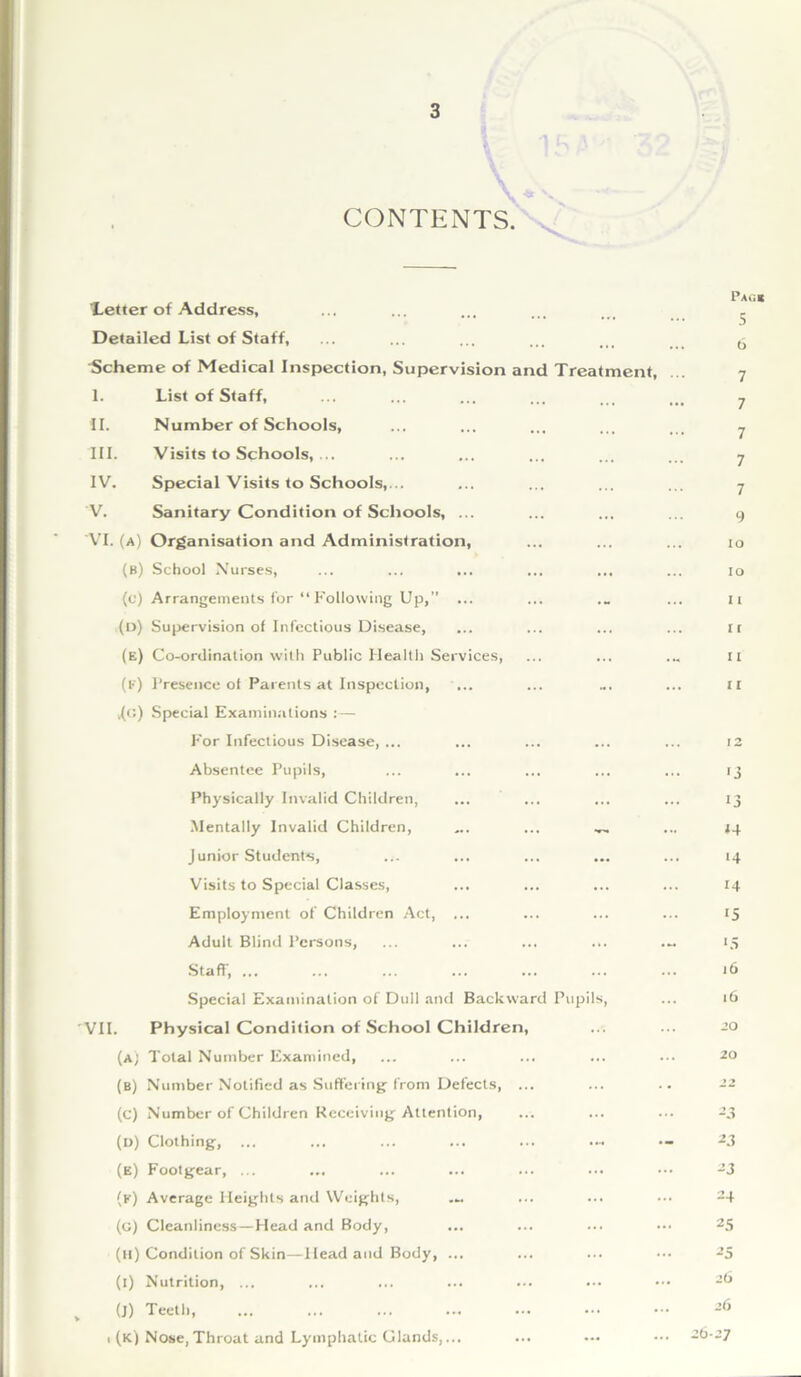 \ 4* K CONTENTS. letter of Address, Detailed List of Staff, Scheme of Medical Inspection, Supervision and Treatment, I. List of Staff, II. Number of Schools, III. Visits to Schools,... IV. Special Visits to Schools,... V. Sanitary Condition of Schools, ... 'VI. (a) Organisation and Administration, (b) School Nurses, ... ... ... ... ... (c) Arrangements for “ Following Up,” ... (d) Supervision of Infectious Disease, (e) Co-ordination with Public Health Services, ((•') Presence ot Parents at Inspection, ... .(g) Special Examinations :— For Infectious Disease, ... Absentee Pupils, Physically Invalid Children, Mentally Invalid Children, ... ... Junior Students, Visits to Special Classes, Employment of Children Act, ... Adult Blind Persons, ... ... ... ... Staff, ... Special Examination of Dull and Backward Pupils, VII. Physical Condition of School Children, (a) Total Number Examined, (B) Number Notified as Suffering from Defects, (c) Number of Children Receiving Attention, (d) Clothing, ... (e) Footgear, ... (k) Average Heights and Weights, (g) Cleanliness—Head and Body, (h) Condition of Skin—Head and Body, ... (i) Nutrition, ... (J) Teetl i (k) Nose, Throat and Lymphatic Glands,... Pag* 5 6 7 7 7 7 7 9 lo 10 11 ir 11 11 12 '3 ij *4 ‘4 14 15 *5 16 16 20 20 -j 23 23 24 25 25 26 26 26-27