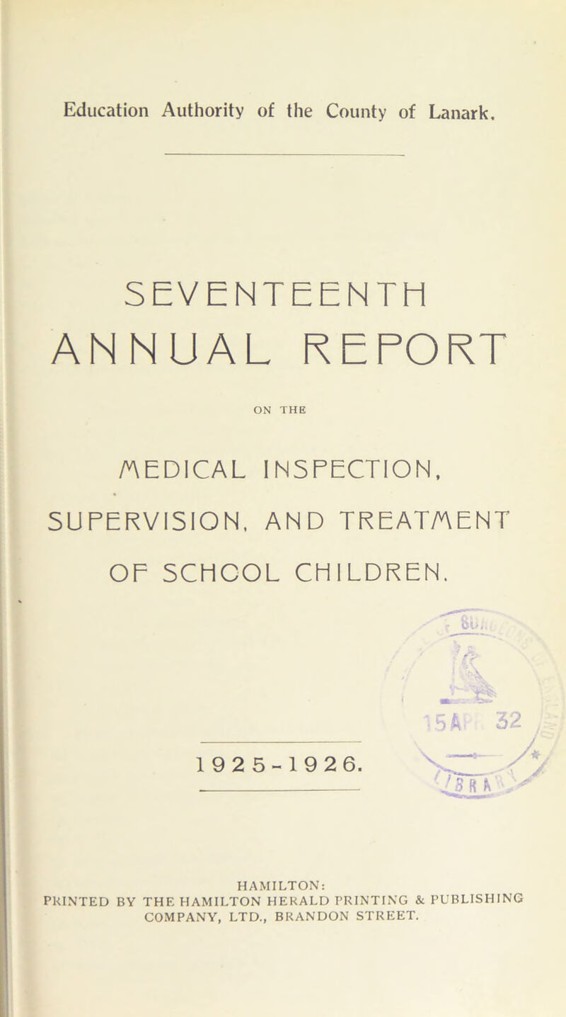 Education Authority of the County of Lanark. SEVENTEENTH ANNUAL REPORT ON THE /AEDICAL INSPECTION, SUPERVISION. AND TREAT/AENT OF SCHOOL CHILDREN. % \ i 15AT 32 192 5-19 26. '4m. HAMILTON: PRINTED BY THE HAMILTON HERALD PRINTING & PUBLISHING COMPANY, LTD., BRANDON STREET.