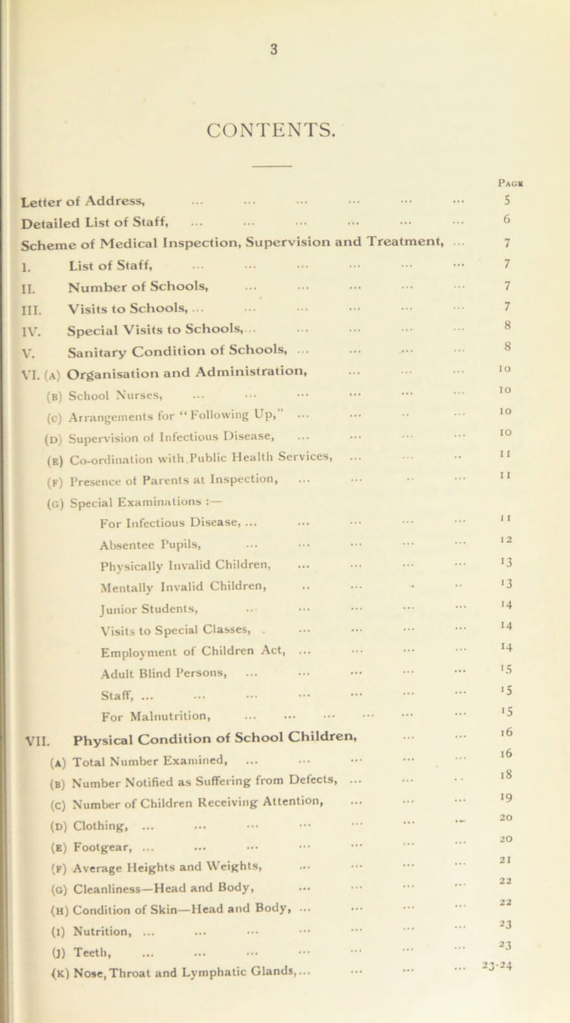 CONTENTS. Pag* Letter of Address, ... ... ... • •• ••• ••• S Detailed List of Staff, Scheme of Medical Inspection, Supervision and Treatment, 7 I. List of Staff, ... ••• ••• ••• ••• 7 II. Number of Schools, ... ... ... ••• 7 III. Visits to Schools, ... ... ... • •• ••• 7 IV. Special Visits to Schools, V. Sanitary Condition of Schools, ... VI. (a) Organisation and Administration, IO (b) School Nurses, . IO (c) Arrangements for “Following Up, ... IO (d) Supervision of Infectious Disease, IO (e) Co-ordination with.Public Health Services, ... 11 (f) Presence ot Parents at Inspection, ... 11 (g) Special Examinations :— For Infectious Disease, ... 11 Absentee Pupils, 1 2 Physically Invalid Children, 13 Mentally Invalid Children, .. *3 Junior Students, *4 Visits to Special Classes, . 14 Employment of Children Act, 14 Adult Blind Persons, *5 Staff, ... . *5 For Malnutrition, . '5 VII. Physical Condition of School Children, • 16 (a) Total Number Examined, . 16 (b) Number Notified as Suffering from Defects, ... 18 (c) Number of Children Receiving Attention, 19 (D) Clothing, ... .. ■- 20 (e) Footgear, ... 20 (f) Average Heights and Weights, 21 (g) Cleanliness—Head and Body, ■ 22 (H) Condition of Skin—Head and Body, ... . 22 (1) Nutrition, ... . 23 (J) Teeth, . 23 (k) Nose,Throat and Lymphatic Glands,... . 2324